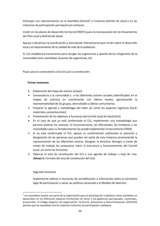 Participar con representantes en la Asamblea Distrital5 o instancia distrital de salud y en las
instancias de participación parroquial y/o cantonal.
Incidir en los planes de desarrollo territorial (PDOTs) para la incorporación de los lineamientos
del Plan Local y Distrital de Salud.
Apoyar o dinamizar la coordinación y articulación intersectorial para incidir sobre el desarrollo
local y el mejoramiento de la calidad de vida de la población.
EL CLS establecerá mecanismos para recoger las sugerencias y aportes de los integrantes de la
comunidad como asambleas, buzones de sugerencias, etc.

Pasos para la convocatoria a los CLS y/o su constitución:

Primer momento
Elaboración del mapa de actores (anexo)
Convocatoria a la comunidad y a los diferentes actores sociales (identificados en el
mapeo de actores) en coordinación con líderes locales, garantizando la
representatividad de los grupos, diversidades y líderes comunitarios
Preparar la agenda y metodología del taller así como los aspectos logísticos (local,
materiales, presentaciones)
Presentación de los objetivos y funciones del Comité Local de Salud (CLS)
En el caso de que ya está conformado el CLS, implementar una metodología que
permita analizar los avances, el funcionamiento, las dificultades, las fortalezas y las
necesidades para su fortalecimiento (se puede implementar la herramienta FODA)
Si no está conformado el CLS: apoyar su conformación motivando la selección y
designación de las personas que pueden ser parte de esta instancia promoviendo la
representación de los diferentes actores. Designar la directiva. Recoger a través de
mesas de trabajo las propuestas sobre la estructura y funcionamiento del Comité
Local, así como las funciones.
Elaborar el acta de constitución del CLS y una agenda de trabajo u hoja de ruta.
(Anexo 5: Formato del acta de constitución del CLS)

Segundo momento
Implementar talleres o reuniones de sensibilización e información sobre la normativa
legal de participación y salud, las políticas nacionales y el Modelo de Atención.

5

Las asambleas locales son parte de la organización para la participación ciudadana; estas asambleas se
desarrollan en los diferentes espacios territoriales en torno a los gobiernos parroquiales, cantonales,
provinciales. El Código Orgánico de Organización Territorial, Autonomía y Descentralización (COOTAD)
plantea que las asambleas son las máximas instancias de participación ciudadana.

34

 