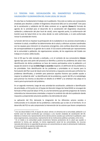 3.3 TERCERA FASE: SOCIALIZACIÓN DEL DIAGNÓSTICO SITUACIONAL,
VALIDACIÓN Y ELEBORACIÓN DEL PLAN LOCAL DE SALUD
En esta fase es fundamental el trabajo con la población. Para esto se realiza una convocatoria
ampliada para devolver y validar el Diagnóstico Situacional (DS) con la comunidad6. Este paso
de la socialización y validación del DS debe contener en su agenda (Anexo 6: Formato de
agenda de la actividad para el desarrollo de la socialización del diagnóstico situacional,
validación y elaboración del plan local de salud), como segundo punto, la conformación del
Comité Local de Salud (CLS) en los sitios donde no esté conformado, o sí está conformado
revisar la actividad del mismo.
La función del CLS es impulsar la participación de la ciudadanía en las acciones encaminadas a
mantener la salud, a modificar los determinantes de la salud y a efectuar acciones coordinadas
con los equipos para intervenir en situaciones emergentes; esto conlleva desarrollar acciones
de corresponsabilidad en la gestión de la salud. El CLS estará conformado por representantes
de la comunidad o población, de organizaciones sociales, de los organismos del Estado con
trabajo en el sector, GADs locales.
Con el DS que ha sido revisado y analizado, y en el contexto de esa convocatoria (Anexo:
agenda tipo para esta parte del proceso) se identifica y prioriza los problemas de salud. Esta
identificación de dichos problemas se hace de manera participativa entre la población y el
equipo de salud en el que se debe llegar a acuerdos respecto a la definición de los problemas y
las prioridades. Esta identificación de los problemas y prioridades es el insumo para la
formulación del Plan Local de Salud como herramienta y respuesta concreta para enfrentar los
problemas identificados, o también para potenciar aquellos factores que pueden ayudar a
mejorar la calidad de vida7. La identificación de los problemas a partir del DS y la metodología
para priorizar los mismos se describen en detalle en el MAIS8 y se sintetizan más abajo en la
matriz para la priorización del problema.
En un segundo momento, luego de esta actividad de socialización, validación e identificación
de prioridades, el CLS junto con el Equipo de Atención Integral de Salud (EAIS) se encargará de
formular el Plan Local de Salud. El PLS, es una herramienta que permite programar de manera
sistemática las intervenciones orientadas a mejorar la condición de vida de la población dando
respuesta y proponiendo soluciones posibles a las demandas de salud.
La aplicación del PLS, demanda la integración de los diferentes actores sociales e
institucionales en la solución de los problemas o demandas que se dan en el territorio. En el
desarrollo del PLS no solo compromete la intervención de los actores que tienen competencia
6

Una vez desarrollado el DS, el equipo de salud, solicita a la directiva de la comunidad, población o al
Comité Local de Salud constituido que convoque a una reunión ampliada de socialización del DS.
Además se invitará a los representantes de los demás actores sociales que conforman la población, sean
estas organizaciones, asociaciones, representante de las instituciones públicas y privadas, entre otros.
7
En el medio o la comunidad puede encontrarse factores protectores de la salud que ayuden a
potenciar la misma, por ejemplo, la misma organización social de las comunidades, los recursos
naturales del entorno, la capacidad de personas con conocimientos en salud, la alimentación tradicional,
el conocimiento de las plantas medicinales, etc.
8
Manual del MAIS, páginas 181-182.

35

 