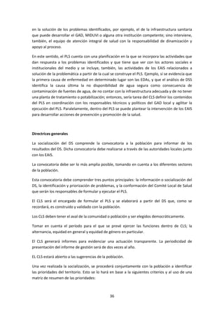 en la solución de los problemas identificados, por ejemplo, el de la infraestructura sanitaria
que puede desarrollar el GAD, MIDUVI o alguna otra institución competente; sino interviene,
también, el equipo de atención integral de salud con la responsabilidad de dinamización y
apoyo al proceso.
En este sentido, el PLS cuenta con una planificación en la que se incorpora las actividades que
dan respuesta a los problemas identificados y que tiene que ver con los actores sociales e
institucionales del medio y se incluye, también, las actividades de los EAIS relacionados a
solución de la problemática a partir de la cual se construye el PLS. Ejemplo, sí se evidencia que
la primera causa de enfermedad en determinado lugar son las EDAs, y que el análisis de DSS
identifica la causa última la no disponibilidad de agua segura como consecuencia de
contaminación de fuentes de agua, de no contar con la infraestructura adecuada y de no tener
una planta de tratamiento o potabilización; entonces, sería tarea del CLS definir los contenidos
del PLS en coordinación con los responsables técnicos y políticos del GAD local y agilitar la
ejecución del PLS. Paralelamente, dentro del PLS se puede plantear la intervención de los EAIS
para desarrollar acciones de prevención y promoción de la salud.

Directrices generales
La socialización del DS comprende la convocatoria a la población para informar de los
resultados del DS. Dicha convocatoria debe realizarse a través de las autoridades locales junto
con los EAIS.
La convocatoria debe ser lo más amplia posible, tomando en cuenta a los diferentes sectores
de la población.
Esta convocatoria debe comprender tres puntos principales: la información o socialización del
DS, la identificación y priorización de problemas, y la conformación del Comité Local de Salud
que serán los responsables de formular y ejecutar el PLS.
El CLS será el encargado de formular el PLS y se elaborará a partir del DS que, como se
recordará, es construido y validado con la población.
Los CLS deben tener el aval de la comunidad o población y ser elegidos democráticamente.
Tomar en cuenta el período para el que se prevé ejercer las funciones dentro de CLS; la
alternancia, equidad en general y equidad de género en particular.
El CLS generará informes para evidenciar una actuación transparente. La periodicidad de
presentación del informe de gestión será de dos veces al año.
EL CLS estará abierto a las sugerencias de la población.
Una vez realizada la socialización, se procederá conjuntamente con la población a identificar
las prioridades del territorio. Esto se lo hará en base a la siguientes criterios y al uso de una
matriz de resumen de las prioridades:

36

 