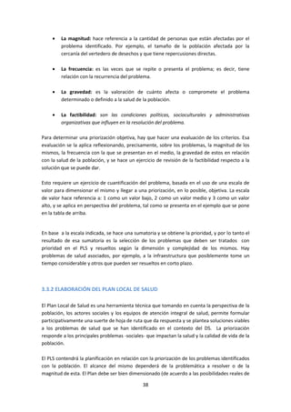 La magnitud: hace referencia a la cantidad de personas que están afectadas por el
problema identificado. Por ejemplo, el tamaño de la población afectada por la
cercanía del vertedero de desechos y que tiene repercusiones directas.
La frecuencia: es las veces que se repite o presenta el problema; es decir, tiene
relación con la recurrencia del problema.
La gravedad: es la valoración de cuánto afecta o compromete el problema
determinado o definido a la salud de la población.
La factibilidad: son las condiciones políticas, socioculturales y administrativas
organizativas que influyen en la resolución del problema.
Para determinar una priorización objetiva, hay que hacer una evaluación de los criterios. Esa
evaluación se la aplica reflexionando, precisamente, sobre los problemas, la magnitud de los
mismos, la frecuencia con la que se presentan en el medio, la gravedad de estos en relación
con la salud de la población, y se hace un ejercicio de revisión de la factibilidad respecto a la
solución que se puede dar.
Esto requiere un ejercicio de cuantificación del problema, basada en el uso de una escala de
valor para dimensionar el mismo y llegar a una priorización, en lo posible, objetiva. La escala
de valor hace referencia a: 1 como un valor bajo, 2 como un valor medio y 3 como un valor
alto, y se aplica en perspectiva del problema, tal como se presenta en el ejemplo que se pone
en la tabla de arriba.

En base a la escala indicada, se hace una sumatoria y se obtiene la prioridad, y por lo tanto el
resultado de esa sumatoria es la selección de los problemas que deben ser tratados con
prioridad en el PLS y resueltos según la dimensión y complejidad de los mismos. Hay
problemas de salud asociados, por ejemplo, a la infraestructura que posiblemente tome un
tiempo considerable y otros que pueden ser resueltos en corto plazo.

3.3.2 ELABORACIÓN DEL PLAN LOCAL DE SALUD
El Plan Local de Salud es una herramienta técnica que tomando en cuenta la perspectiva de la
población, los actores sociales y los equipos de atención integral de salud, permite formular
participativamente una suerte de hoja de ruta que da respuesta y se plantea soluciones viables
a los problemas de salud que se han identificado en el contexto del DS. La priorización
responde a los principales problemas -sociales- que impactan la salud y la calidad de vida de la
población.
El PLS contendrá la planificación en relación con la priorización de los problemas identificados
con la población. El alcance del mismo dependerá de la problemática a resolver o de la
magnitud de esta. El Plan debe ser bien dimensionado (de acuerdo a las posibilidades reales de
38

 