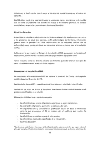solución en lo local), contar con el apoyo y los recursos necesarios para que el mismo se
concrete.
Los PLS deben construirse o dar continuidad al proceso de manera permanente en la medida
que se cierra un problema y se atiende uno nuevo o de diferente prioridad. El proceso
continúa hasta alcanzar las comunidades y distritos del Buen Vivir.

Directrices Generales
Los equipos de salud facilitarán la información sistematizada del DS y aquellos datos asociados
a los problemas de salud (por ejemplo, perfil epidemiológico del territorio, información
general sobre el problema de salud, identificación de las relaciones causales con la
enfermedad, apoyo técnico, etc.) que son elementos a tomar en cuenta para la formulación
del PLS.
Colaborar en lo que requiera el CLS para la formulación del PLS, que pueden ser los datos, el
espacio físico, convocatorias, u otras acciones de apoyo desde los equipos de salud.
Tomar en cuenta como una directriz adicional los elementos que debe tener un buen plan de
salud y que se resumen en la descripción de los pasos.

Los pasos para la formulación del PLS.
La convocatoria a los miembros del CLS por parte de la secretaría del Comité con la agenda
establecida para el desarrollo del PLS.
Revisión de los datos del DS y especialmente de los problemas y prioridades indentificados.
Verificación del mapa de actores y de quienes intervienen directa o indirectamente en el
problema identificado y en la solución
Elaboración del PLS en base a los siguientes pasos:
-

La definición clara y concisa del problema y de lo que se quiere transformar,

-

La descripción del problema que motiva la realización del plan,

-

Un argumento corto y consistente de justificación basado en datos o información
concreta que proporciona el DS, en relación con el problema que requiere la
intervención,

-

La definición de un objetivo general de intervención,

-

La definición de objetivo (s) específico (s) de la intervención,

-

Las líneas de acción9,

9

Las líneas de acción hacen referencia a la identificación de las acciones centrales que espera cubrir el
plan, por ejemplo, el fortalecimiento de los procesos participativos en salud, la atención a las líneas de

39

 