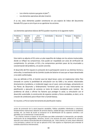 -

Los criterios rectores que guían el plan10,

-

Los elementos operativos del plan (matriz).

A su vez, estos elementos pueden constituirse en una especie de índice del documento
llamado PLS y que es con el que se va a gestionar las acciones.

Los elementos operativos básicos del PLS pueden resumirse en la siguiente matriz:
Problema
-Eje
temático
del plan-

Solución
(¿Qué
vamos a
hacer?)

¿Con
quiénes?
(actores e
instituciones)

Actividades

Recursos

Tiempos

Responsa
bles

Esta matriz se adjunta al PLS como un plan específico de trabajo con los actores involucrados,
donde se reflejan los compromisos. Esto puede ser respaldado con actas de verificación de
cumplimiento. En principio, el PLS y los compromisos permiten pasar de los enunciados y
caracterización del problema, a la acción concreta.
El desarrollo del PLS requiere la activación de la participación social en sus distintas formas y
entre ellas, la reactivación de los Comités Locales de Salud en el caso que se hayan desactivado
o no estén conformados.
Una vez definido el PLS, el Comité Local de Salud tienen como rol implementar dicho Plan
tomando en cuenta la posibilidad de articulación con los GADs y los actores relacionados
directamente al problema, e incidiendo (según sea el caso), como estrategia, activamente en
los Planes de Desarrollo y Ordenamiento Territorial para que en esos instrumentos de
planificación y ejecución de acciones se tome de manera mandatoria para resolver los
problemas de salud, o afirmar los factores que protegen la salud, su articulación con el
desarrollo sustentable, la construcción de espacios sociales y físicos saludables, es decir, en la
creación de condiciones para el Buen Vivir o Sumak Kawsay.
En resumen, el PLS en tanto herramienta de planificación implica:

acción de promoción de la salud (espacios saludables, hábitos saludables individuales y colectivas),
fortalecimiento institucional, dotación de servicios básicos, calidad del agua, intervención en problemas
sociales, etc. Las líneas de acción se enmarcan en la identificación de los aspectos centrales a ser
atendidos con la intervención a través del PLS.
10
Los criterios rectores se basan en los principios que debe contemplar la intervención, por ejemplo,
disminución de las desigualdades, derechos, acceso a los servicios de salud, calidad de los servicios,
atención a los criterios socioculturales de la intervención, etc. Estos criterios, en suma, hacen referencia
a los principios y valores con los que se aplicará el PLS. Este aspecto es importante para entender el
contexto social de las intervenciones.

40

 