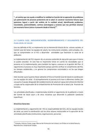 “…el camino que nos ayuda a modificar la realidad en función de la superación de problemas
y/o potenciación de procesos protectores de la salud. Es construir escenarios futuros (que
queremos lograr) a partir del análisis de la realidad actual, identificando problemas,
necesidades, potencialidades, caminos (estrategias) y acciones que nos permitan alcanzar
ese escenario futuro (mirar el presente desde el futuro)”11

3.4 CUARTA FASE: IMPLEMENTACIÓN, ACOMPAÑAMIENTO Y SEGUIMIENTO DEL
PLAN LOCAL DE SALUD
Una vez definido el PLS, se implementa con la intervención directa de los actores sociales, el
Comité Local de Salud, los equipos de salud y las instituciones estatales, como privadas, etc.
que se comprometen en el PLS a desarrollar actividades que favorecen la salud de la
población.
La implementación del PLS requiere de un proceso sostenido de ejecución para que el mismo
se pueda concretar. En esta fase es importante tomar en cuenta las necesidades que se
presenta en la implementación, pero también los logros y avances en la gestión del Plan. El
seguimiento al proceso es muy importante porque permite verificar el cumplimiento del PLS,
los tiempos establecidos, y en general los compromisos concretados o en los que tengan
dificultades.
Vale recordar que el quienes llevan adelante el PLS es el Comité Local de Salud en coordinación
con los equipos de salud. El acompañamiento al proceso se lo hace a diferentes niveles; por
una parte el equipo designado del establecimiento de salud con apoyo de la Dirección Distrital
a través de los responsable de la Unidad Distrital de Promoción de la Salud y de Provisión de
Servicios.
Las actividades planificadas e implementadas tendrán el seguimiento de la población a través
del Comité de Salud Local y de otras iniciativas que desarrolle la población (veedurías
específicas).

Directrices Generales
La implementación y seguimiento del PLS es responsabilidad del CLS y de los equipos locales
de salud, así como la coordinación con los otros actores involucrados en la ejecución de las
actividades planificadas (instituciones, organizaciones, personas)

11

Costales, Patricia, Cueva, Jorge. Manual de Promoción de la Salud, con Énfasis en la Salud Sexual y
Reproductiva. Corporación Utopía.

41

 