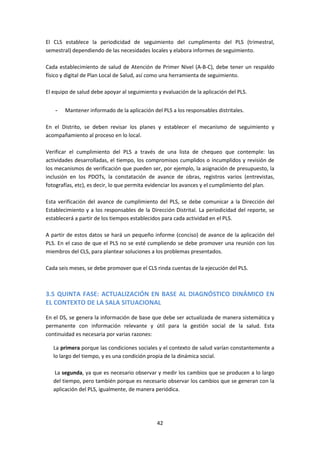 El CLS establece la periodicidad de seguimiento del cumplimento del PLS (trimestral,
semestral) dependiendo de las necesidades locales y elabora informes de seguimiento.
Cada establecimiento de salud de Atención de Primer Nivel (A-B-C), debe tener un respaldo
físico y digital de Plan Local de Salud, así como una herramienta de seguimiento.
El equipo de salud debe apoyar al seguimiento y evaluación de la aplicación del PLS.
-

Mantener informado de la aplicación del PLS a los responsables distritales.

En el Distrito, se deben revisar los planes y establecer el mecanismo de seguimiento y
acompañamiento al proceso en lo local.
Verificar el cumplimiento del PLS a través de una lista de chequeo que contemple: las
actividades desarrolladas, el tiempo, los compromisos cumplidos o incumplidos y revisión de
los mecanismos de verificación que pueden ser, por ejemplo, la asignación de presupuesto, la
inclusión en los PDOTs, la constatación de avance de obras, registros varios (entrevistas,
fotografías, etc), es decir, lo que permita evidenciar los avances y el cumplimiento del plan.
Esta verificación del avance de cumplimiento del PLS, se debe comunicar a la Dirección del
Establecimiento y a los responsables de la Dirección Distrital. La periodicidad del reporte, se
establecerá a partir de los tiempos establecidos para cada actividad en el PLS.
A partir de estos datos se hará un pequeño informe (conciso) de avance de la aplicación del
PLS. En el caso de que el PLS no se esté cumpliendo se debe promover una reunión con los
miembros del CLS, para plantear soluciones a los problemas presentados.
Cada seis meses, se debe promover que el CLS rinda cuentas de la ejecución del PLS.

3.5 QUINTA FASE: ACTUALIZACIÓN EN BASE AL DIAGNÓSTICO DINÁMICO EN
EL CONTEXTO DE LA SALA SITUACIONAL
En el DS, se genera la información de base que debe ser actualizada de manera sistemática y
permanente con información relevante y útil para la gestión social de la salud. Esta
continuidad es necesaria por varias razones:
La primera porque las condiciones sociales y el contexto de salud varían constantemente a
lo largo del tiempo, y es una condición propia de la dinámica social.
La segunda, ya que es necesario observar y medir los cambios que se producen a lo largo
del tiempo, pero también porque es necesario observar los cambios que se generan con la
aplicación del PLS, igualmente, de manera periódica.

42

 