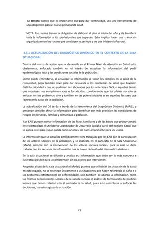 La tercera puesto que es importante que para dar continuidad, sea una herramienta de
uso obligatorio para el nuevo personal de salud.
NOTA: los rurales tienen la obligación de elaborar el plan al inicio del año y de transferir
toda la información a los profesionales que ingresan. Esto implica hacer una transición
organizada entre los rurales que concluyen su período y los que inician el año rural.

3.5.1 ACTUALIZACIÓN DEL DIAGNÓSTICO DINÁMICO EN EL CONTEXTO DE LA SALA
SITUACIONAL
Dentro del marco de acción que se desarrolla en el Primer Nivel de Atención en Salud está,
obviamente, enfocado también en el interés de actualizar la información del perfil
epidemiológico local y las condiciones sociales de la población.
Como puede entenderse, al actualizar la información se verán los cambios en la salud de la
comunidad, pero también sirve para dar respuesta a los problemas de salud que tuvieron
distinta prioridad y que no pudieron ser abordados por los anteriores EAIS, o aquellos temas
que requieren ser complementados o fortalecidos, considerando que los planes no solo se
enfocan en los problemas sino y también en las potencialidades o en aquellos factores que
favorecen la salud de la población.
La actualización del DS se da a través de la herramienta del Diagnóstico Dinámico (MAIS), y
pretende también afinar la información para identificar con más precisión las condiciones de
riesgos en personas, familias y comunidad o población.
Los EAIS pueden tomar información de las fichas familiares y de las bases que proporcionará
en el corto plazo el Ministerio Coordinador de Desarrollo Social a partir del Registro Social que
se aplica en el país, y que queda como una base de datos importante para ser usada.
La información que se actualiza periódicamente será trabajada por los EAIS con la participación
de los actores sociales de la población, y se analizará en el contexto de la Sala Situacional
(MAIS), siempre con la intervención de los actores sociales locales, para lo cual se debe
trabajar con los recursos de información que se hayan obtenido del diagnóstico dinámico.
En la sala situacional se difunde y analiza esa información que debe ser lo más concreta e
ilustrativa posible para la comprensión de los actores que intervienen.
Respecto al uso de la sala situacional el Modelo plantea que el hablar de situación de la salud
en este espacio, no se restringe únicamente a las situaciones que hacen referencia al daño o a
los problemas estrictamente de enfermedades, sino también se aborda la información, como
las mismas determinantes sociales de la salud e incluso el análisis de formulación de políticas
locales que tienen relación con el contexto de la salud, pues esto contribuye a enfocar las
decisiones, las estrategias y la actuación.

43

 