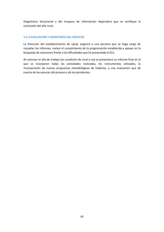 Diagnóstico Situacional y del traspaso de información dependerá que se certifique la
conclusión del año rural.

3.5.3 EVALUACIÓN Y MONITOREO DEL PROCESO
La Dirección del establecimiento de salud, asignará a una persona que se haga cargo de
recopilar los informes, revisar el cumplimiento de la programación establecida y apoyar en la
búsqueda de soluciones frente a las dificultades que ha presentado el CLS.
Al culminar el año de trabajo (en condición de rural o no) se presentará un informe final en el
que se incorporen todas las actividades realizadas, los instrumentos utilizados, la
incorporación de nuevas propuestas metodológicas de haberlas, y una evaluación que dé
cuenta de los avances del proceso y de los pendientes.

45

 