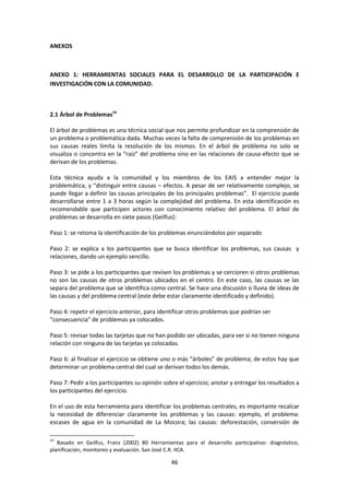 ANEXOS

ANEXO 1: HERRAMIENTAS SOCIALES PARA EL DESARROLLO DE LA PARTICIPACIÓN E
INVESTIGACIÓN CON LA COMUNIDAD.

2.1 Árbol de Problemas14
El árbol de problemas es una técnica social que nos permite profundizar en la comprensión de
un problema o problemática dada. Muchas veces la falta de comprensión de los problemas en
sus causas reales limita la resolución de los mismos. En el árbol de problema no solo se
visualiza o concentra en la “raíz” del problema sino en las relaciones de causa-efecto que se
derivan de los problemas.
Esta técnica ayuda a la comunidad y los miembros de los EAIS a entender mejor la
problemática, y “distinguir entre causas – efectos. A pesar de ser relativamente complejo, se
puede llegar a definir las causas principales de los principales problemas”. El ejercicio puede
desarrollarse entre 1 a 3 horas según la complejidad del problema. En esta identificación es
recomendable que participen actores con conocimiento relativo del problema. El árbol de
problemas se desarrolla en siete pasos (Geilfus):
Paso 1: se retoma la identificación de los problemas enunciándolos por separado
Paso 2: se explica a los participantes que se busca identificar los problemas, sus causas y
relaciones, dando un ejemplo sencillo.
Paso 3: se pide a los participantes que revisen los problemas y se cercioren si otros problemas
no son las causas de otros problemas ubicados en el centro. En este caso, las causas se las
separa del problema que se identifica como central. Se hace una discusión o lluvia de ideas de
las causas y del problema central (este debe estar claramente identificado y definido).
Paso 4: repetir el ejercicio anterior, para identificar otros problemas que podrían ser
“consecuencia” de problemas ya colocados.
Paso 5: revisar todas las tarjetas que no han podido ser ubicadas, para ver si no tienen ninguna
relación con ninguna de las tarjetas ya colocadas.
Paso 6: al finalizar el ejercicio se obtiene uno o más “árboles” de problema; de estos hay que
determinar un problema central del cual se derivan todos los demás.
Paso 7: Pedir a los participantes su opinión sobre el ejercicio; anotar y entregar los resultados a
los participantes del ejercicio.
En el uso de esta herramienta para identificar los problemas centrales, es importante recalcar
la necesidad de diferenciar claramente los problemas y las causas: ejemplo, el problema:
escases de agua en la comunidad de La Mocora; las causas: deforestación, conversión de
14

Basado en Geilfus, Franz (2002) 80 Herramientas para el desarrollo participativo: diagnóstico,
planificación, monitoreo y evaluación. San José C.R. IICA.

46

 