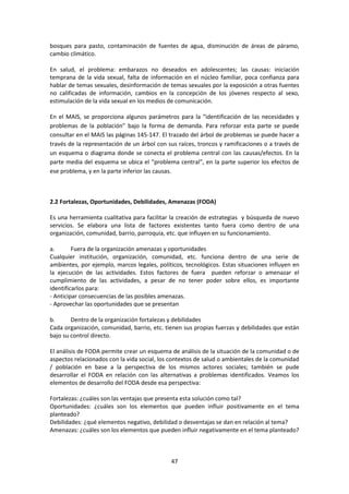 bosques para pasto, contaminación de fuentes de agua, disminución de áreas de páramo,
cambio climático.
En salud, el problema: embarazos no deseados en adolescentes; las causas: iniciación
temprana de la vida sexual, falta de información en el núcleo familiar, poca confianza para
hablar de temas sexuales, desinformación de temas sexuales por la exposición a otras fuentes
no calificadas de información, cambios en la concepción de los jóvenes respecto al sexo,
estimulación de la vida sexual en los medios de comunicación.
En el MAIS, se proporciona algunos parámetros para la “identificación de las necesidades y
problemas de la población” bajo la forma de demanda. Para reforzar esta parte se puede
consultar en el MAIS las páginas 145-147. El trazado del árbol de problemas se puede hacer a
través de la representación de un árbol con sus raíces, troncos y ramificaciones o a través de
un esquema o diagrama donde se conecta el problema central con las causas/efectos. En la
parte media del esquema se ubica el “problema central”, en la parte superior los efectos de
ese problema, y en la parte inferior las causas.

2.2 Fortalezas, Oportunidades, Debilidades, Amenazas (FODA)
Es una herramienta cualitativa para facilitar la creación de estrategias y búsqueda de nuevo
servicios. Se elabora una lista de factores existentes tanto fuera como dentro de una
organización, comunidad, barrio, parroquia, etc. que influyen en su funcionamiento.
a.
Fuera de la organización amenazas y oportunidades
Cualquier institución, organización, comunidad, etc. funciona dentro de una serie de
ambientes, por ejemplo, marcos legales, políticos, tecnológicos. Estas situaciones influyen en
la ejecución de las actividades. Estos factores de fuera pueden reforzar o amenazar el
cumplimiento de las actividades, a pesar de no tener poder sobre ellos, es importante
identificarlos para:
- Anticipar consecuencias de las posibles amenazas.
- Aprovechar las oportunidades que se presentan
b.
Dentro de la organización fortalezas y debilidades
Cada organización, comunidad, barrio, etc. tienen sus propias fuerzas y debilidades que están
bajo su control directo.
El análisis de FODA permite crear un esquema de análisis de la situación de la comunidad o de
aspectos relacionados con la vida social, los contextos de salud o ambientales de la comunidad
/ población en base a la perspectiva de los mismos actores sociales; también se pude
desarrollar el FODA en relación con las alternativas a problemas identificados. Veamos los
elementos de desarrollo del FODA desde esa perspectiva:
Fortalezas: ¿cuáles son las ventajas que presenta esta solución como tal?
Oportunidades: ¿cuáles son los elementos que pueden influir positivamente en el tema
planteado?
Debilidades: ¿qué elementos negativo, debilidad o desventajas se dan en relación al tema?
Amenazas: ¿cuáles son los elementos que pueden influir negativamente en el tema planteado?

47

 