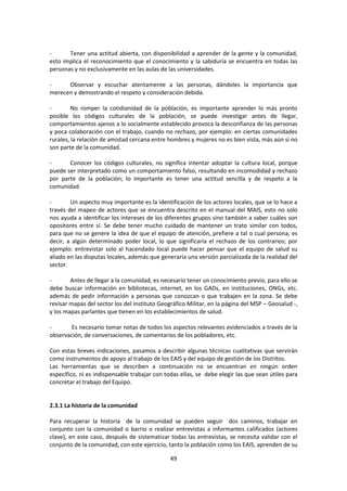 Tener una actitud abierta, con disponibilidad a aprender de la gente y la comunidad,
esto implica el reconocimiento que el conocimiento y la sabiduría se encuentra en todas las
personas y no exclusivamente en las aulas de las universidades.
Observar y escuchar atentamente a las personas, dándoles la importancia que
merecen y demostrando el respeto y consideración debida.
No romper la cotidianidad de la población, es importante aprender lo más pronto
posible los códigos culturales de la población, se puede investigar antes de llegar,
comportamientos ajenos a lo socialmente establecido provoca la desconfianza de las personas
y poca colaboración con el trabajo, cuando no rechazo, por ejemplo: en ciertas comunidades
rurales, la relación de amistad cercana entre hombres y mujeres no es bien vista, más aún si no
son parte de la comunidad.
Conocer los códigos culturales, no significa intentar adoptar la cultura local, porque
puede ser interpretado como un comportamiento falso, resultando en incomodidad y rechazo
por parte de la población; lo importante es tener una actitud sencilla y de respeto a la
comunidad.
Un aspecto muy importante es la identificación de los actores locales, que se lo hace a
través del mapeo de actores que se encuentra descrito en el manual del MAIS, esto no solo
nos ayuda a identificar los intereses de los diferentes grupos sino también a saber cuáles son
opositores entre sí. Se debe tener mucho cuidado de mantener un trato similar con todos,
para que no se genere la idea de que el equipo de atención, prefiere a tal o cual persona, es
decir, a algún determinado poder local, lo que significaría el rechazo de los contrarios; por
ejemplo: entrevistar solo al hacendado local puede hacer pensar que el equipo de salud su
aliado en las disputas locales, además que generaría una versión parcializada de la realidad del
sector.
Antes de llegar a la comunidad, es necesario tener un conocimiento previo, para ello se
debe buscar información en bibliotecas, internet, en los GADs, en instituciones, ONGs, etc.
además de pedir información a personas que conozcan o que trabajen en la zona. Se debe
revisar mapas del sector los del Instituto Geográfico Militar, en la página del MSP – Geosalud -,
y los mapas parlantes que tienen en los establecimientos de salud.
Es necesario tomar notas de todos los aspectos relevantes evidenciados a través de la
observación, de conversaciones, de comentarios de los pobladores, etc.
Con estas breves indicaciones, pasamos a describir algunas técnicas cualitativas que servirán
como instrumentos de apoyo al trabajo de los EAIS y del equipo de gestión de los Distritos.
Las herramientas que se describen a continuación no se encuentran en ningún orden
específico, ni es indispensable trabajar con todas ellas, se debe elegir las que sean útiles para
concretar el trabajo del Equipo.

2.3.1 La historia de la comunidad
Para recuperar la historia de la comunidad se pueden seguir dos caminos, trabajar en
conjunto con la comunidad o barrio o realizar entrevistas a informantes calificados (actores
clave), en este caso, después de sistematizar todas las entrevistas, se necesita validar con el
conjunto de la comunidad, con este ejercicio, tanto la población como los EAIS, aprenden de su
49

 
