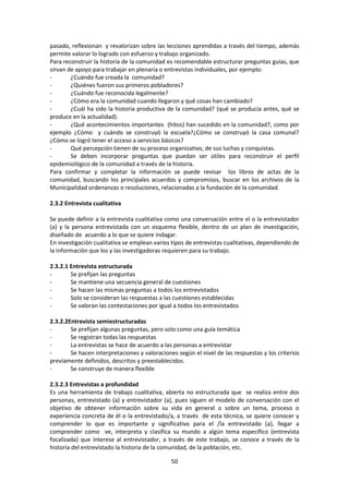 pasado, reflexionan y revalorizan sobre las lecciones aprendidas a través del tiempo, además
permite valorar lo logrado con esfuerzo y trabajo organizado.
Para reconstruir la historia de la comunidad es recomendable estructurar preguntas guías, que
sirvan de apoyo para trabajar en plenaria o entrevistas individuales, por ejemplo:
¿Cuándo fue creada la comunidad?
¿Quiénes fueron sus primeros pobladores?
¿Cuándo fue reconocida legalmente?
¿Cómo era la comunidad cuando llegaron y qué cosas han cambiado?
¿Cuál ha sido la historia productiva de la comunidad? (qué se producía antes, qué se
produce en la actualidad).
¿Qué acontecimientos importantes (hitos) han sucedido en la comunidad?, como por
ejemplo ¿Cómo y cuándo se construyó la escuela?¿Cómo se construyó la casa comunal?
¿Cómo se logró tener el acceso a servicios básicos?
Qué percepción tienen de su proceso organizativo, de sus luchas y conquistas.
Se deben incorporar preguntas que puedan ser útiles para reconstruir el perfil
epidemiológico de la comunidad a través de la historia.
Para confirmar y completar la información se puede revisar los libros de actas de la
comunidad, buscando los principales acuerdos y compromisos, buscar en los archivos de la
Municipalidad ordenanzas o resoluciones, relacionadas a la fundación de la comunidad.
2.3.2 Entrevista cualitativa
Se puede definir a la entrevista cualitativa como una conversación entre el o la entrevistador
(a) y la persona entrevistada con un esquema flexible, dentro de un plan de investigación,
diseñado de acuerdo a lo que se quiere indagar.
En investigación cualitativa se emplean varios tipos de entrevistas cualitativas, dependiendo de
la información que los y las investigadoras requieren para su trabajo.
2.3.2.1 Entrevista estructurada
Se prefijan las preguntas
Se mantiene una secuencia general de cuestiones
Se hacen las mismas preguntas a todos los entrevistados
Solo se consideran las respuestas a las cuestiones establecidas
Se valoran las contestaciones por igual a todos los entrevistados
2.3.2.2Entrevista semiestructuradas
Se prefijan algunas preguntas, pero solo como una guía temática
Se registran todas las respuestas
La entrevistas se hace de acuerdo a las personas a entrevistar
Se hacen interpretaciones y valoraciones según el nivel de las respuestas y los criterios
previamente definidos, descritos y preestablecidos.
Se construye de manera flexible
2.3.2.3 Entrevistas a profundidad
Es una herramienta de trabajo cualitativa, abierta no estructurada que se realiza entre dos
personas, entrevistado (a) y entrevistador (a), pues siguen el modelo de conversación con el
objetivo de obtener información sobre su vida en general o sobre un tema, proceso o
experiencia concreta de él o la entrevistado/a, a través de esta técnica, se quiere conocer y
comprender lo que es importante y significativo para el /la entrevistado (a), llegar a
comprender como ve, interpreta y clasifica su mundo a algún tema específico (entrevista
focalizada) que interese al entrevistador, a través de este trabajo, se conoce a través de la
historia del entrevistado la historia de la comunidad, de la población, etc.
50

 