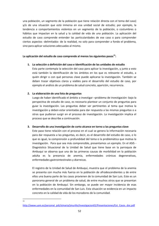 una población, un segmento de la población que tiene relación directa con el tema del caso)
y/o de una situación que está inmersa en esa unidad social de estudio; por ejemplo, la
tendencia a comportamientos violentos en un segmento de la población, o costumbres o
hábitos que impactan en la salud y la calidad de vida de una población. La aplicación del
estudio de caso comprende entender las particularidades de ese caso o para comprender
ciertos aspectos -delimitados- de la realidad, no solo para comprender a fondo el problema,
sino para aplicar soluciones adecuadas al mismo.
La aplicación del estudio de caso comprende al menos los siguientes pasos15:
1. La selección o definición del caso e identificación de las unidades de estudio
Esta parte contempla la selección del caso para aplicar la investigación, y junto a esto
está también la identificación de los ámbitos en los que es relevante el estudio, a
quién dirigir o con qué personas clave puede aplicarse la investigación. También se
deben trazar objetivos claros y viables para el desarrollo del estudio de caso, por
ejemplo el análisis de un problema de salud concreto, aparición, recurrencia.
2. La elaboración de una lista de preguntas
Luego de haber identificado el ámbito a investigar –problema de investigación- bajo la
perspectiva de estudio de caso, es necesario plantear un conjunto de preguntas para
guiar la investigación. Las preguntas deber ser pertinentes al tema que motiva la
investigación y deben estar orientadas para dar respuesta a las mismas preguntas o a
otras que pudieran surgir en el proceso de investigación. La investigación implica el
proceso que se describe a continuación.
3. Desarrollo de una investigación de corto alcance en torno a las preguntas clave
Este paso tiene relación con el proceso en el cual se genera la información necesaria
para dar respuesta a las preguntas, es decir, es el desarrollo del estudio de caso, o lo
que es igual, la comprensión a profundidad del tema o la problemática que motiva la
investigación. Para que sea más comprensible, presentamos un ejemplo. En el ASIS Diagnóstico Situacional de la Unidad de Salud que tiene base en la parroquia de
Ambuquí se observa que una de las primeras causas de morbilidad en la población
adulta es la presencia de anemia, enfermedades crónicas degenerativas,
enfermedades gastrointestinales y diarreicas.
El registro de la Unidad de Salud de Ambuquí, muestra que el problema de la anemia
se presenta con mucha más fuerza en la población de afrodescendientes y de entre
ellos una buena parte de los casos provienen de la comunidad de San Luis. Este es un
panorama general de un problema de salud, de entre muchos otros que se presentan
en la población de Ambuquí. Sin embargo, se puede ver mayor incidencia de esas
enfermedades en la comunidad de San Luis. Esta situación se evidencia en un impacto
concreto en la calidad de vida de los moradores de la comunidad.
15

http://www.uam.es/personal_pdi/stmaria/jmurillo/InvestigacionEE/Presentaciones/Est_Casos_doc.pdf

52

 