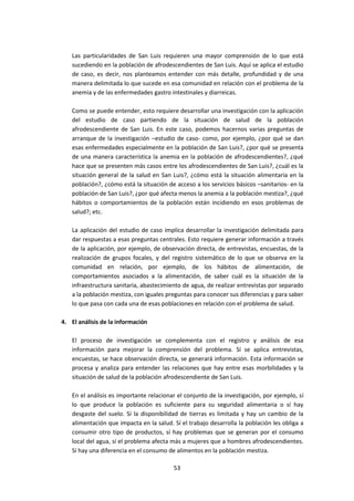 Las particularidades de San Luis requieren una mayor comprensión de lo que está
sucediendo en la población de afrodescendientes de San Luis. Aquí se aplica el estudio
de caso, es decir, nos planteamos entender con más detalle, profundidad y de una
manera delimitada lo que sucede en esa comunidad en relación con el problema de la
anemia y de las enfermedades gastro intestinales y diarreicas.
Como se puede entender, esto requiere desarrollar una investigación con la aplicación
del estudio de caso partiendo de la situación de salud de la población
afrodescendiente de San Luis. En este caso, podemos hacernos varias preguntas de
arranque de la investigación –estudio de caso- como, por ejemplo, ¿por qué se dan
esas enfermedades especialmente en la población de San Luis?, ¿por qué se presenta
de una manera característica la anemia en la población de afrodescendientes?, ¿qué
hace que se presenten más casos entre los afrodescendientes de San Luis?, ¿cuál es la
situación general de la salud en San Luis?, ¿cómo está la situación alimentaria en la
población?, ¿cómo está la situación de acceso a los servicios básicos –sanitarios- en la
población de San Luis?, ¿por qué afecta menos la anemia a la población mestiza?, ¿qué
hábitos o comportamientos de la población están incidiendo en esos problemas de
salud?; etc.
La aplicación del estudio de caso implica desarrollar la investigación delimitada para
dar respuestas a esas preguntas centrales. Esto requiere generar información a través
de la aplicación, por ejemplo, de observación directa, de entrevistas, encuestas, de la
realización de grupos focales, y del registro sistemático de lo que se observa en la
comunidad en relación, por ejemplo, de los hábitos de alimentación, de
comportamientos asociados a la alimentación, de saber cuál es la situación de la
infraestructura sanitaria, abastecimiento de agua, de realizar entrevistas por separado
a la población mestiza, con iguales preguntas para conocer sus diferencias y para saber
lo que pasa con cada una de esas poblaciones en relación con el problema de salud.
4. El análisis de la información
El proceso de investigación se complementa con el registro y análisis de esa
información para mejorar la comprensión del problema. Sí se aplica entrevistas,
encuestas, se hace observación directa, se generará información. Esta información se
procesa y analiza para entender las relaciones que hay entre esas morbilidades y la
situación de salud de la población afrodescendiente de San Luis.
En el análisis es importante relacionar el conjunto de la investigación, por ejemplo, sí
lo que produce la población es suficiente para su seguridad alimentaria o sí hay
desgaste del suelo. Sí la disponibilidad de tierras es limitada y hay un cambio de la
alimentación que impacta en la salud. Sí el trabajo desarrolla la población les obliga a
consumir otro tipo de productos, sí hay problemas que se generan por el consumo
local del agua, sí el problema afecta más a mujeres que a hombres afrodescendientes.
Sí hay una diferencia en el consumo de alimentos en la población mestiza.
53

 