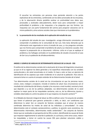 El escuchar las entrevistas con personas clave poniendo atención a las partes
explicativas de las entrevistas, combinando con los datos procesados de las encuestas,
y de la observación directa posibilita analizar en profundidad esos datos que,
procesados y analizados adecuadamente, darán luces para comprender a mayor
profundidad el problema y dar respuestas a las preguntas que nos hicimos. Las
respuestas son una parte fundamental del camino para proponer soluciones con la
misma población y otros actores sociales clave que intervienen en la problemática.
5. La presentación de los resultados de la aplicación del estudio de caso
La aplicación del estudio de caso -investigación- arroga información consistente par
comprender el problema de la comunidad de San Luis. Esta tarea demanda que la
información este organizada en torno al estudio de caso, y a las preguntas centrales
que nos hicimos para comprender el problema de salud y sus relaciones causales. Esto
requiere la preparación de un documento –informe- corto en el que se explique el
problema y los hallazgos centrados en la problemática de estudio circunscrito al caso
de San Luis y la población de afrodescendientes.

ANEXO 2: EJEMPLO DE ANÁLISIS DE DETERMINANTES SOCIALES DE LA SALUD - DSS
El análisis de los determinantes sociales de la salud parte de la base del diagnóstico situacional,
ya que en él se registran los datos generales y los específicos relacionados con las variables
socioculturales y de salud encontradas en el medio. En base a esto se hace un ejercicio de
identificación de los aspectos que están incidiendo en la salud de la población. Para esto es
necesario tomar en cuenta el concepto estándar de las Determinantes Sociales de la Salud:
“Las determinantes sociales de la salud son las circunstancias en que las personas nacen,
crecen, viven, trabajan y envejecen, incluido el sistema de salud. Esas circunstancias son el
resultado de la distribución del dinero, el poder y los recursos a nivel mundial, nacional y local,
que depende a su vez de las políticas adoptadas. Los determinantes sociales de la salud
explican la mayor parte de las inequidades sanitarias, esto es, de las diferencias injustas y
evitables observadas en y entre los países en lo que respecta a la situación sanitaria”16
En el Modelo de Atención Integral de Salud, las DSS se definen como “el conjunto de variables
que tienen el potencial para generar protección o daño, es decir, son condiciones que
determinan la salud. Son un conjunto de factores complejos que al actuar de manera
combinada determina los niveles de salud de los individuos y comunidades”. En estas
determinantes está el contexto socioeconómico y político, la posición socio económica, los
determinantes intermedios, determinantes medio ambientales17. Ese conjunto de factores
tienen que ser analizados en perspectiva de las DSS, es decir, identificando las causas de fondo
que impactan negativamente la salud de la población, lo cual busca, entre otras cosas, reducir
las inequidades, y tomar en cuenta las causas DSS para plantear soluciones viables y
16
17

Fuente: http://www.who.int/social_determinants/es/
MAIS, página 32, 33, 34.

54

 