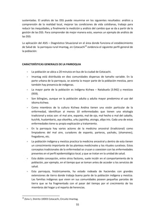 sustentadas. El análisis de las DSS puede resumirse en los siguientes resultados: análisis y
comprensión de la realidad local, mejorar las condiciones de vida cotidianas, trabajo para
reducir las inequidades, y finalmente la medición y análisis del cambio que se da a partir de la
gestión de las DSS. Para comprender de mejor manera esto, veamos un ejemplo de análisis de
las DSS:
La aplicación del ASIS – Diagnóstico Situacional en el área donde funciona el establecimiento
de Salud de la parroquia rural Imantag, en Cotacachi18 evidencia el siguiente perfil general de
la población:

CARACTERÍSTICAS GENERALES DE LA PARROQUIA
-

Imantag está distribuida en diez comunidades dispersas de tamaño variable. En la
parte urbana de la parroquia, se asienta la mayor parte de la población mestiza, pero
también hay presencia de indígenas.

-

La mayor parte de la población es indígena Kichwa – Natabuela (3.942) y mestizos
(959).

-

Son bilingües, aunque en la población adulta y adulta mayor predomina el uso del
idioma kichwa.

-

Como miembros de la cultura Kichwa Andina tienen una visión particular de la
enfermedad, identifican al menos 10 enfermedades que tienen una etiología
tradicional y estas son: el mal aire, espanto, mal de ojo, mal hecho o mal del caballo,
kuichik, hualambario, aya sikashka, urku japishka, atsingo, allpa inis. Cada una de estas
enfermedades tiene su propia explicación y tratamiento.

-

En la parroquia hay varios actores de la medicina ancestral (tradicional) como
limpiadores del mal aire, curadores de espanto, parteras, yachaks, (shamanes),
fregadores, etc.

-

La población indígena y mestiza practica la medicina ancestral y dentro de esta tienen
un conocimiento importante de las planteas medicinales y los rituales curativos. Estos
conceptos tradicionales de la enfermedad se cruzan o coexisten con las enfermedades
presentes en el perfil epidemiológico local, y que se tratan en la unidad de salud.

-

Esta doble concepción, entre otros factores, suele incidir en el comportamiento de la
población, por ejemplo, en el tiempo que se toman antes de acceder a los servicios de
salud.

-

18

La población se ubica a 20 minutos en bus de la ciudad de Cotacachi.

Esta parroquia, históricamente, ha estado rodeada de haciendas con grandes
extensiones de tierra donde trabaja buena parte de la población indígena y mestiza.
Las familias indígenas que viven en sus comunidades poseen pequeñas parcelas de
tierra que se ha fragmentado con el pasar del tiempo por el crecimiento de los
miembros del hogar y el reparto de herencias.

Zona 1, Distrito 10D03 Cotacachi, Circuito Imantag.

55

 