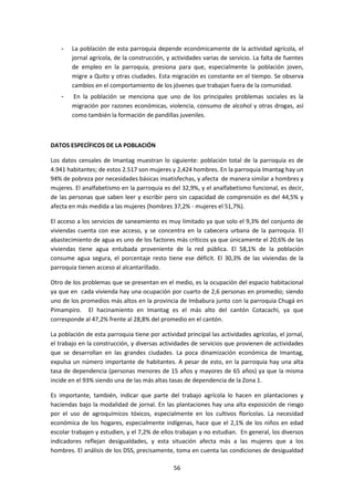 -

La población de esta parroquia depende económicamente de la actividad agrícola, el
jornal agrícola, de la construcción, y actividades varias de servicio. La falta de fuentes
de empleo en la parroquia, presiona para que, especialmente la población joven,
migre a Quito y otras ciudades. Esta migración es constante en el tiempo. Se observa
cambios en el comportamiento de los jóvenes que trabajan fuera de la comunidad.

-

En la población se menciona que uno de los principales problemas sociales es la
migración por razones económicas, violencia, consumo de alcohol y otras drogas, así
como también la formación de pandillas juveniles.

DATOS ESPECÍFICOS DE LA POBLACIÓN
Los datos censales de Imantag muestran lo siguiente: población total de la parroquia es de
4.941 habitantes; de estos 2.517 son mujeres y 2,424 hombres. En la parroquia Imantag hay un
94% de pobreza por necesidades básicas insatisfechas, y afecta de manera similar a hombres y
mujeres. El analfabetismo en la parroquia es del 32,9%, y el analfabetismo funcional, es decir,
de las personas que saben leer y escribir pero sin capacidad de comprensión es del 44,5% y
afecta en más medida a las mujeres (hombres 37,2% - mujeres el 51,7%).
El acceso a los servicios de saneamiento es muy limitado ya que solo el 9,3% del conjunto de
viviendas cuenta con ese acceso, y se concentra en la cabecera urbana de la parroquia. El
abastecimiento de agua es uno de los factores más críticos ya que únicamente el 20,6% de las
viviendas tiene agua entubada proveniente de la red pública. El 58,1% de la población
consume agua segura, el porcentaje resto tiene ese déficit. El 30,3% de las viviendas de la
parroquia tienen acceso al alcantarillado.
Otro de los problemas que se presentan en el medio, es la ocupación del espacio habitacional
ya que en cada vivienda hay una ocupación por cuarto de 2,6 personas en promedio; siendo
uno de los promedios más altos en la provincia de Imbabura junto con la parroquia Chugá en
Pimampiro. El hacinamiento en Imantag es el más alto del cantón Cotacachi, ya que
corresponde al 47,2% frente al 28,8% del promedio en el cantón.
La población de esta parroquia tiene por actividad principal las actividades agrícolas, el jornal,
el trabajo en la construcción, y diversas actividades de servicios que provienen de actividades
que se desarrollan en las grandes ciudades. La poca dinamización económica de Imantag,
expulsa un número importante de habitantes. A pesar de esto, en la parroquia hay una alta
tasa de dependencia (personas menores de 15 años y mayores de 65 años) ya que la misma
incide en el 93% siendo una de las más altas tasas de dependencia de la Zona 1.
Es importante, también, indicar que parte del trabajo agrícola lo hacen en plantaciones y
haciendas bajo la modalidad de jornal. En las plantaciones hay una alta exposición de riesgo
por el uso de agroquímicos tóxicos, especialmente en los cultivos florícolas. La necesidad
económica de los hogares, especialmente indígenas, hace que el 2,1% de los niños en edad
escolar trabajen y estudien, y el 7,2% de ellos trabajan y no estudian. En general, los diversos
indicadores reflejan desigualdades, y esta situación afecta más a las mujeres que a los
hombres. El análisis de los DSS, precisamente, toma en cuenta las condiciones de desigualdad
56

 