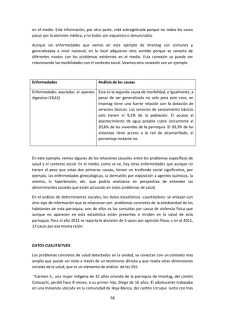 en el medio. Esta información, por otra parte, está subregistrada porque no todos los casos
pasan por la atención médica, y no todos son expuestos o denunciados.
Aunque las enfermedades que vemos en este ejemplo de Imantag son comunes y
generalizadas a nivel nacional, en lo local adquieren otro sentido porque se conecta de
diferentes modos con los problemas existentes en el medio. Esta conexión se puede ver
relacionando las morbilidades con el contexto social. Veamos esta conexión con un ejemplo:

Enfermedades

Análisis de las causas

Enfermedades asociadas al aparato Esta es la segunda causa de morbilidad, e igualmente, a
pesar de ser generalizada no solo para este caso, en
digestivo (EDAS)
Imantag tiene una fuerte relación con la dotación de
servicios básicos. Los servicios de saneamiento básicos
solo tienen el 9,3% de la población. El acceso al
abastecimiento de agua potable cubre únicamente al
20,6% de las viviendas de la parroquia. El 30,3% de las
viviendas tiene acceso a la red de alcantarillado, el
porcentaje restante no.

En este ejemplo, vemos algunas de las relaciones causales entre los problemas específicos de
salud y el contexto social. En el medio, como se ve, hay otras enfermedades que aunque no
tienen el peso que estas dos primeras causas, tienen un trasfondo social significativo, por
ejemplo, las enfermedades ginecológicas, la dermatitis por exposición a agentes químicos, la
anemia, la hipertensión, etc. que podría analizarse en perspectiva de entender las
determinantes sociales que están actuando en estos problemas de salud.
En el análisis de determinantes sociales, los datos estadísticos -cuantitativos- se enlazan con
otro tipo de información que se relacionan con problemas concretos de la cotidianidad de los
habitantes de esta parroquia; uno de ellos es las consultas por causa de violencia física que
aunque no aparecen en esta estadística están presentes e inciden en la salud de esta
parroquia. Para el año 2011 se reporta la atención de 5 casos por agresión física, y en el 2012,
17 casos por esa misma razón.

DATOS CUALITATIVOS
Los problemas concretos de salud detectados en la unidad, se conectan con un contexto más
amplio que puede ser visto a través de un testimonio directo y que revela otras dimensiones
sociales de la salud, que es un elemento de análisis de las DSS:
“Carmen S., una mujer indígena de 32 años oriunda de la parroquia de Imantag, del cantón
Cotacachi, perdió hace 8 meses, a su primer hijo, Diego de 16 años. El adolescente trabajaba
en una molienda ubicada en la comunidad de Hoja Blanca, del cantón Urcuquí. Junto con tres
58

 