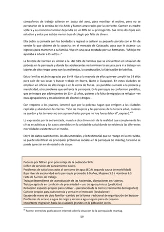 compañeros de trabajo salieron en busca del asno, para movilizar el molino, pero no se
percataron de la crecida del río Ambí y fueron arrastrados por la corriente. Carmen es madre
soltera y su economía familiar dependía en un 80% de su primogénito. Sus otros dos hijos aún
estudian y evita que su hijo menor deje el colegio por falta de dinero.
Ella dobla su jornada con los bordados y regresó a cultivar su pequeña parcela con el fin de
vender lo que obtiene de la cosecha, en el mercado de Cotacachi, para que le alcance sus
ingresos para mantener a su familia. Vive en una casa prestada por sus hermanos. “Mi hijo me
ayudaba a educar a los otros…”
La historia de Carmen es similar a la del 94% de familias que se encuentran en situación de
pobreza en la parroquia y donde los adolescentes no terminan la escuela para ir a trabajar en
labores de alto riesgo como son las moliendas, la construcción, la fabricación de ladrillos.
Estas familias están integradas por 8 y 9 hijos y la mayoría de ellos quieren cumplir los 14 años
para salir de sus casas y buscar trabajo en Ibarra, Quito o Guayaquil. En estas ciudades se
emplean en oficios de alto riesgo o en la venta de frutas. Las pandillas sumado a la pobreza y
mendicidad, otro problema que enfrenta la parroquia. En la parroquia se conforman pandillas,
que se integra por adolescentes de 13 y 15 años, quienes a la falta de espacios se refugian –en
esas agrupaciones y en adicciones de alcohol y drogas-.
Con respecto a los jóvenes, lamentó que por la pobreza hagan que emigren a las ciudades
capitales y abandonen las tierras. “Son las mujeres y las personas de la tercera edad, quienes
se quedan y los terrenos no son aprovechados porque no hay fuerza laboral”, expresó.”20
Lo expresado por la entrevistada, muestra otra dimensión de la realidad que complementa las
cifras estadísticas y los casos atendidos en la unidad de salud donde se evidencia las diferentes
morbilidades existentes en el medio.
Entre los datos cuantitativos, los documentales, y lo testimonial que se recoge en la entrevista,
se puede identificar los principales problemas sociales en la parroquia de Imantag, tal como se
puede apreciar en el recuadro de abajo:

Pobreza por NBI en gran porcentaje de la población 94%
Déficit de servicios de saneamiento básico.
Problemas de salud asociados al consumo de agua (EDAs segunda causa de morbilidad)
Bajo nivel de escolaridad en la parroquia promedio 6.0 años, Mujeres 5.6 / Hombres 6.3
Falta de fuentes de trabajo
Trabajo dependiente de la producción de las haciendas, plantaciones o criaderos.
Trabajo agrícola en condición de precariedad – uso de agroquímicos (pesticidas)
Reducción espacios propios para cultivar – parcelación de la tierra (crecimiento demográfico)
Cultivos propios para subsistencia y venta en el mercado (desbalance)
Escases de mano de obra familiar -cambio en la forma tradicional de organización del trabajoProblemas de acceso a agua de riego y acceso a agua segura para el consumo.
Importante migración hacia las ciudades grandes en la población joven.
20

Fuente: entrevista publicada en internet sobre la situación de la parroquia de Imantag.

59

 