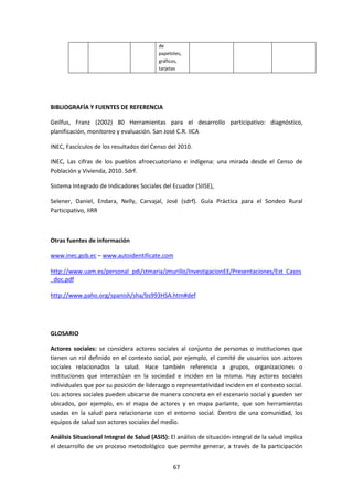 de
papelotes,
gráficos,
tarjetas

BIBLIOGRAFÍA Y FUENTES DE REFERENCIA
Geilfus, Franz (2002) 80 Herramientas para el desarrollo participativo: diagnóstico,
planificación, monitoreo y evaluación. San José C.R. IICA
INEC, Fascículos de los resultados del Censo del 2010.
INEC, Las cifras de los pueblos afroecuatoriano e indígena: una mirada desde el Censo de
Población y Vivienda, 2010. Sdrf.
Sistema Integrado de Indicadores Sociales del Ecuador (SIISE),
Selener, Daniel, Endara, Nelly, Carvajal, José (sdrf). Guía Práctica para el Sondeo Rural
Participativo, IIRR

Otras fuentes de información
www.inec.gob.ec – www.autoidentificate.com
http://www.uam.es/personal_pdi/stmaria/jmurillo/InvestigacionEE/Presentaciones/Est_Casos
_doc.pdf
http://www.paho.org/spanish/sha/bs993HSA.htm#def

GLOSARIO
Actores sociales: se considera actores sociales al conjunto de personas o instituciones que
tienen un rol definido en el contexto social, por ejemplo, el comité de usuarios son actores
sociales relacionados la salud. Hace también referencia a grupos, organizaciones o
instituciones que interactúan en la sociedad e inciden en la misma. Hay actores sociales
individuales que por su posición de liderazgo o representatividad inciden en el contexto social.
Los actores sociales pueden ubicarse de manera concreta en el escenario social y pueden ser
ubicados, por ejemplo, en el mapa de actores y en mapa parlante, que son herramientas
usadas en la salud para relacionarse con el entorno social. Dentro de una comunidad, los
equipos de salud son actores sociales del medio.
Análisis Situacional Integral de Salud (ASIS): El análisis de situación integral de la salud implica
el desarrollo de un proceso metodológico que permite generar, a través de la participación
67

 