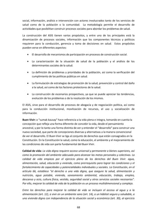 social, información, análisis e intervención con actores involucrados tanto de los servicios de
salud como de la población o la comunidad. La metodología permite el desarrollo de
actividades que posibilitan construir procesos sociales para abordar los problemas de salud.
La construcción del ASIS tienen varios propósitos, y entre uno de los principales está la
dinamización de procesos sociales, información que los componentes técnicos y políticos
requieren para la conducción, gerencia y toma de decisiones en salud. Estos propósitos
pueden verse en diferentes aspectos:
El desarrollo de mecanismos de participación en procesos de construcción social.
La caracterización de la situación de salud de la población y el análisis de los
determinantes sociales de la salud.
La definición de problemas y prioridades de la población, así como la verificación del
cumplimiento de las políticas públicas en salud.
La formulación de estrategias de promoción de la salud, prevención y control del daño
a la salud, así como de los factores protectores de la salud.
La construcción de escenarios prospectivos, ya que se puede apreciar las tendencias,
evolución de los problemas o de la resolución de los mismos.
El ASIS, sirve para el desarrollo de procesos de abogacía y de negociación política, así como
para la conducción institucional, movilización de recursos, el uso y socialización de
información.
Buen Vivir: o “sumak kausay” hace referencia a la vida plena e integra, tomando en cuenta la
concepción que refleja una forma diferente de concebir la vida, desde el pensamiento
ancestral, y por lo tanto una forma distinta de ver y entender el “desarrollo” para construir una
nueva sociedad, que parte de concepciones diversas y alternativas a la manera convencional
de ver el desarrollo. El Buen Vivir se liga al conjunto de derechos que están consagrados en la
Constitución. En la Constitución la salud, como la educación, el ambiente y el mejoramiento de
las condiciones de vida son parte fundamental del Buen Vivir.
Calidad de vida: La vida digna requiere acceso universal y permanente a bienes superiores, así
como la promoción del ambiente adecuado para alcanzar las metas personales y colectivas. La
calidad de vida empieza por el ejercicio pleno de los derechos del Buen Vivir: agua,
alimentación, salud, educación y vivienda, como prerrequisito para lograr las condiciones y el
fortalecimiento de capacidades y potencialidades individuales y sociales. La Constitución, en el
artículo 66, establece “el derecho a una vida digna, que asegure la salud, alimentación y
nutrición, agua potable, vivienda, saneamiento ambiental, educación, trabajo, empleo,
descanso y ocio, cultura física, vestido, seguridad social y otros servicios sociales necesarios”.
Por ello, mejorar la calidad de vida de la población es un proceso multidimensional y complejo.
Entre los derechos para mejorar la calidad de vida se incluyen el acceso al agua y a la
alimentación (art. 12), a vivir en un ambiente sano (art. 14), a un hábitat seguro y saludable, a
una vivienda digna con independencia de la situación social y económica (art. 30), al ejercicio
68

 