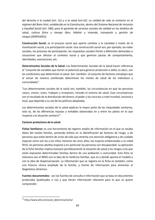 del derecho a la ciudad (art. 31) y a la salud (art.32). La calidad de vida se enmarca en el
régimen del Buen Vivir, establecido en la Constitución, dentro del Sistema Nacional de Inclusión
y Equidad Social (art. 340), para la garantía de servicios sociales de calidad en los ámbitos de
salud, cultura física y tiempo libre, hábitat y vivienda, transporte y gestión de
riesgos.(SENPLADES).
Construcción Social: es el proceso social que aporta cambios a la sociedad a través de la
movilización social, y la participación social. Una construcción social son, por ejemplo, las redes
sociales, los procesos de participación, las respuestas sociales frente a diferentes demandas o
situaciones que afectan al contexto social y que generan pautas de comportamiento,
identidades, asociaciones, etc.
Determinantes Sociales de la Salud: Las Determinantes Sociales de la Salud hacen referencia
al “conjunto de variables que tienen el potencial para generar protección o daño, es decir, son
las condiciones que determinan la salud. Son -también- el conjunto de factores complejos que
al actuar de manera combinada determinan los niveles de salud de los individuos y
comunidades”.
“Los determinantes sociales de la salud son, también, las circunstancias en que las personas
nacen, crecen, viven, trabajan y envejecen, incluido el sistema de salud. Esas circunstancias
son el resultado de la distribución del dinero, el poder y los recursos a nivel mundial, nacional y
local, que depende a su vez de las políticas adoptadas.
Los determinantes sociales de la salud explican la mayor parte de las inequidades sanitarias,
esto es, de las diferencias injustas y evitables observadas en y entre los países en lo que
respecta a la situación sanitaria21.
Factores protectores de la salud:
Fichas familiares: es una herramienta de registro amplio de información en el que se recaba
datos del núcleo familiar, poniendo énfasis en la identificación de factores de riesgo, y de
personas que están dentro de ciclos de vida que amerita una atención obligatoria y de cuidado
especial como son las y los niños menores de cinco años, las mujeres embarazadas y en edad
fértil, las personas adultas mayores y en particular las personas con discapacidad. La aplicación
de la ficha familiar implica evaluare periódicamente la situación de salud y los riesgos a los que
están expuestas determinadas familias dentro de una población o comunidad. Esta ficha se
relaciona con el MAIS con la idea de la medicina familiar, que es a donde apunta el modelo y
con la idea de dispensarización. La información que se registra en la ficha es también, como
una historia clínica ampliada de la familia, y fuente de información para alimentar el
diagnóstico dinámico.
Fuentes documentales: son las fuentes de consulta e información que se basa en documentos
producidos (publicados o no) y que tienen información relevante para lo que se quiere
comprender.

21

http://www.who.int/social_determinants/es/

69

 