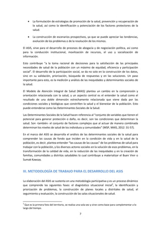 La formulación de estrategias de promoción de la salud, prevención y recuperación de
la salud, así como la identificación y potenciación de los factores protectores de la
salud.
La construcción de escenarios prospectivos, ya que se puede apreciar las tendencias,
evolución de los problemas o de la resolución de los mismos.
El ASIS, sirve para el desarrollo de procesos de abogacía y de negociación política, así como
para la conducción institucional, movilización de recursos, el uso y socialización de
información.
Esto contribuye “a la toma racional de decisiones para la satisfacción de las principales
necesidades de salud de la población con un máximo de equidad, eficiencia y participación
social”. El desarrollo de la participación social, se da no solo en la construcción de los datos,
sino en su validación, priorización, búsqueda de respuestas y en las soluciones. Un paso
importante para esto, es la medición y análisis de las inequidades y determinantes sociales de
la salud.
El Modelo de Atención Integral de Salud (MAIS) plantea un cambio en la comprensión y
orientación relacionada con la salud, y un aspecto central es el entender la salud como el
resultado de una doble dimensión estrechamente relacionada que viene dada por las
condiciones sociales y biológicas que constriñen la salud y el bienestar de la población. Esto
puede entenderse como las Determinantes Sociales de la Salud.
Las Determinantes Sociales de la Salud hacen referencia al “conjunto de variables que tienen el
potencial para generar protección o daño, es decir, son las condiciones que determinan la
salud. Son -también- el conjunto de factores complejos que al actuar de manera combinada
determinan los niveles de salud de los individuos y comunidades” (MSP, MAIS, 2012: 31-57).
En el marco del ASIS se desarrolla el análisis de las determinantes sociales de la salud para
comprender las causas de fondo que inciden en la condición de vida y en la salud de la
población, es decir, plantea entender “las causas de las causas” de los problemas de salud para
trabajar con la población, y los diversos actores sociales en la solución de esos problemas, en la
transformación de la calidad de vida, en la reducción de las inequidades y en la creación de
familias, comunidades y distritos saludables lo cual contribuye a materializar el Buen Vivir o
Sumak Kawsay.

III. METODOLOGÍA DE TRABAJO PARA EL DESARROLLO DEL ASIS
La elaboración del ASIS se sustenta en una metodología participativa y es un proceso dinámico
que comprende las siguientes fases: el diagnóstico situacional inicial2, la identificación y
priorización de problemas, la construcción de planes locales y distritales de salud, el
seguimiento y evaluación, la construcción de las salas situacionales de salud.

2

Que es la primera foto del territorio, se realiza una sola vez y sirve como base para complementar a lo
largo del tiempo.

7

 