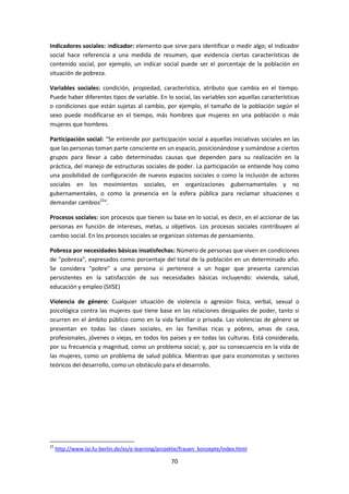 Indicadores sociales: indicador: elemento que sirve para identificar o medir algo; el indicador
social hace referencia a una medida de resumen, que evidencia ciertas características de
contenido social, por ejemplo, un indicar social puede ser el porcentaje de la población en
situación de pobreza.
Variables sociales: condición, propiedad, característica, atributo que cambia en el tiempo.
Puede haber diferentes tipos de variable. En lo social, las variables son aquellas características
o condiciones que están sujetas al cambio, por ejemplo, el tamaño de la población según el
sexo puede modificarse en el tiempo, más hombres que mujeres en una población o más
mujeres que hombres.
Participación social: “Se entiende por participación social a aquellas iniciativas sociales en las
que las personas toman parte consciente en un espacio, posicionándose y sumándose a ciertos
grupos para llevar a cabo determinadas causas que dependen para su realización en la
práctica, del manejo de estructuras sociales de poder. La participación se entiende hoy como
una posibilidad de configuración de nuevos espacios sociales o como la inclusión de actores
sociales en los movimientos sociales, en organizaciones gubernamentales y no
gubernamentales, o como la presencia en la esfera pública para reclamar situaciones o
demandar cambios22”.
Procesos sociales: son procesos que tienen su base en lo social, es decir, en el accionar de las
personas en función de intereses, metas, u objetivos. Los procesos sociales contribuyen al
cambio social. En los procesos sociales se organizan sistemas de pensamiento.
Pobreza por necesidades básicas insatisfechas: Número de personas que viven en condiciones
de "pobreza", expresados como porcentaje del total de la población en un determinado año.
Se considera "pobre" a una persona si pertenece a un hogar que presenta carencias
persistentes en la satisfacción de sus necesidades básicas incluyendo: vivienda, salud,
educación y empleo (SIISE)
Violencia de género: Cualquier situación de violencia o agresión física, verbal, sexual o
psicológica contra las mujeres que tiene base en las relaciones desiguales de poder, tanto si
ocurren en el ámbito público como en la vida familiar o privada. Las violencias de género se
presentan en todas las clases sociales, en las familias ricas y pobres, amas de casa,
profesionales, jóvenes o viejas, en todos los países y en todas las culturas. Está considerada,
por su frecuencia y magnitud, como un problema social; y, por su consecuencia en la vida de
las mujeres, como un problema de salud pública. Mientras que para economistas y sectores
teóricos del desarrollo, como un obstáculo para el desarrollo.

22

http://www.lai.fu-berlin.de/es/e-learning/projekte/frauen_konzepte/index.html

70

 