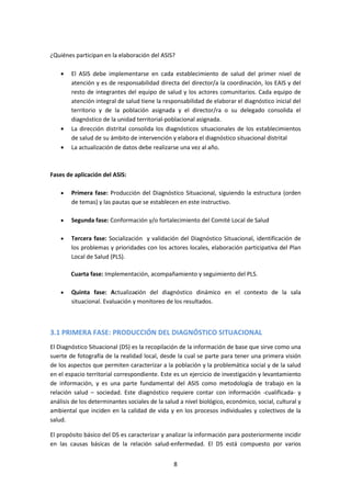 ¿Quiénes participan en la elaboración del ASIS?
El ASIS debe implementarse en cada establecimiento de salud del primer nivel de
atención y es de responsabilidad directa del director/a la coordinación, los EAIS y del
resto de integrantes del equipo de salud y los actores comunitarios. Cada equipo de
atención integral de salud tiene la responsabilidad de elaborar el diagnóstico inicial del
territorio y de la población asignada y el director/ra o su delegado consolida el
diagnóstico de la unidad territorial-poblacional asignada.
La dirección distrital consolida los diagnósticos situacionales de los establecimientos
de salud de su ámbito de intervención y elabora el diagnóstico situacional distrital
La actualización de datos debe realizarse una vez al año.

Fases de aplicación del ASIS:
Primera fase: Producción del Diagnóstico Situacional, siguiendo la estructura (orden
de temas) y las pautas que se establecen en este instructivo.
Segunda fase: Conformación y/o fortalecimiento del Comité Local de Salud
Tercera fase: Socialización y validación del Diagnóstico Situacional, identificación de
los problemas y prioridades con los actores locales, elaboración participativa del Plan
Local de Salud (PLS).
Cuarta fase: Implementación, acompañamiento y seguimiento del PLS.
Quinta fase: Actualización del diagnóstico dinámico en el contexto de la sala
situacional. Evaluación y monitoreo de los resultados.

3.1 PRIMERA FASE: PRODUCCIÓN DEL DIAGNÓSTICO SITUACIONAL
El Diagnóstico Situacional (DS) es la recopilación de la información de base que sirve como una
suerte de fotografía de la realidad local, desde la cual se parte para tener una primera visión
de los aspectos que permiten caracterizar a la población y la problemática social y de la salud
en el espacio territorial correspondiente. Este es un ejercicio de investigación y levantamiento
de información, y es una parte fundamental del ASIS como metodología de trabajo en la
relación salud – sociedad. Este diagnóstico requiere contar con información -cualificada- y
análisis de los determinantes sociales de la salud a nivel biológico, económico, social, cultural y
ambiental que inciden en la calidad de vida y en los procesos individuales y colectivos de la
salud.
El propósito básico del DS es caracterizar y analizar la información para posteriormente incidir
en las causas básicas de la relación salud-enfermedad. El DS está compuesto por varios
8

 