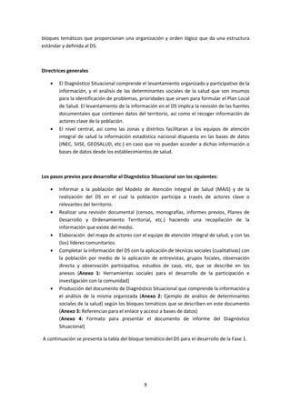 bloques temáticos que proporcionan una organización y orden lógico que da una estructura
estándar y definida al DS.

Directrices generales
El Diagnóstico Situacional comprende el levantamiento organizado y participativo de la
información, y el análisis de las determinantes sociales de la salud que son insumos
para la identificación de problemas, prioridades que sirven para formular el Plan Local
de Salud. El levantamiento de la información en el DS implica la revisión de las fuentes
documentales que contienen datos del territorio, así como el recoger información de
actores clave de la población.
El nivel central, así como las zonas y distritos facilitaran a los equipos de atención
integral de salud la información estadística nacional dispuesta en las bases de datos
(INEC, SIISE, GEOSALUD, etc.) en caso que no puedan acceder a dichas información o
bases de datos desde los establecimientos de salud.

Los pasos previos para desarrollar el Diagnóstico Situacional son los siguientes:
Informar a la población del Modelo de Atención Integral de Salud (MAIS) y de la
realización del DS en el cual la población participa a través de actores clave o
relevantes del territorio.
Realizar una revisión documental (censos, monografías, informes previos, Planes de
Desarrollo y Ordenamiento Territorial, etc.) haciendo una recopilación de la
información que existe del medio.
Elaboración del mapa de actores con el equipo de atención integral de salud, y con las
(los) líderes comunitarios.
Completar la información del DS con la aplicación de técnicas sociales (cualitativas) con
la población por medio de la aplicación de entrevistas, grupos focales, observación
directa y observación participativa, estudios de caso, etc, que se describe en los
anexos (Anexo 1: Herramientas sociales para el desarrollo de la participación e
investigación con la comunidad)
Producción del documento de Diagnóstico Situacional que comprende la información y
el análisis de la misma organizada (Anexo 2: Ejemplo de análisis de determinantes
sociales de la salud) según los bloques temáticos que se describen en este documento
(Anexo 3: Referencias para el enlace y acceso a bases de datos)
(Anexo 4: Formato para presentar el documento de informe del Diagnóstico
Situacional)
A continuación se presenta la tabla del bloque temático del DS para el desarrollo de la Fase 1.

9

 