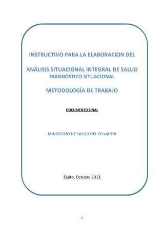 INSTRUCTIVO PARA LA ELABORACION DEL
ANÁLISIS SITUACIONAL INTEGRAL DE SALUD
DIAGNÓSTICO SITUACIONAL

METODOLOGÍA DE TRABAJO
DOCUMENTO FINAL

MINISTERIO DE SALUD DEL ECUADOR

Quito, Octubre 2013

1

 