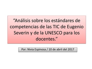 “Análisis sobre los estándares de
competencias de las TIC de Eugenio
Severin y de la UNESCO para los
docentes.”
Por: Nivia Espinosa / 10 de abril del 2017
 
