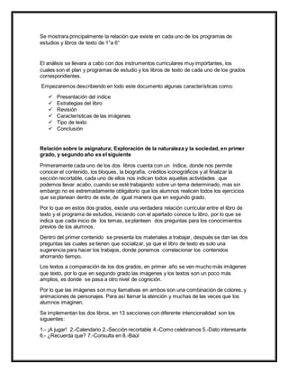 Se mostrara principalmente la relación que existe en cada uno de los programas de
estudios y libros de texto de 1°a 6°
El análisis se llevara a cabo con dos instrumentos curriculares muy importantes, los
cuales son el plan y programas de estudio y los libros de texto de cada uno de los grados
correspondientes.
Empezaremos describiendo en todo este documento algunas características como:
 Presentación del índice
 Estrategias del libro
 Revisión
 Características de las imágenes
 Tipo de texto
 Conclusión
Relación sobre la asignatura; Exploración de la naturaleza y la sociedad, en primer
grado, y segundo año es el siguiente
Primeramente cada uno de los dos libros cuenta con un índice, donde nos permite
conocer el contenido, los bloques, la biografía, créditos iconográficos y al finalizar la
sección recortable, cada uno de ellos nos indican todos aquellas actividades que
podemos llevar acabo, cuando se esté trabajando sobre un tema determinado, mas sin
embargo no es extremadamente obligatorio que los alumnos realicen todos los ejercicios
que se planean dentro de este, de igual manera que en segundo grado.
Por lo que en estos dos grados, existe una verdadera relación curricular entre el libro de
texto y el programa de estudios, iniciando con el apartado conoce tu libro, por lo que se
indica que cada inicio de los temas, se planteen dos preguntas para los conocimientos
previos de los alumnos.
Dentro del primer contenido se presenta los materiales a trabajar, después se dan las dos
preguntas las cuales se tienen que socializar, ya que el libro de texto es solo una
sugerencia para hacer los trabajos, donde ponemos correlacionar los contenidos
ahorrando tiempo.
Los textos a comparación de los dos grados, en primer año se ven mucho más imágenes
que texto, por lo que en segundo grado las imágenes y los textos son un poco más
amplios, es donde se pasa a otro nivel de cognición.
Por lo que las imágenes son muy llamativas en ambos son una combinación de colores, y
animaciones de personajes. Para así llamar la atención y muchas de las veces que los
alumnos imaginen.
Se implementan los dos libros, en 13 secciones con diferente intencionalidad son los
siguientes:
1.- ¡A jugar! 2.-Calendario 2.-Sección recortable 4.-Como celebramos 5.-Dato interesante
6.- ¿Recuerda que? 7.-Consulta en 8.-Baúl
 