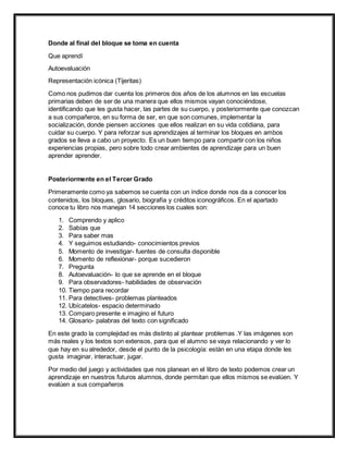 Donde al final del bloque se toma en cuenta
Que aprendí
Autoevaluación
Representación icónica (Tijeritas)
Como nos pudimos dar cuenta los primeros dos años de los alumnos en las escuelas
primarias deben de ser de una manera que ellos mismos vayan conociéndose,
identificando que les gusta hacer, las partes de su cuerpo, y posteriormente que conozcan
a sus compañeros, en su forma de ser, en que son comunes, implementar la
socialización, donde piensen acciones que ellos realizan en su vida cotidiana, para
cuidar su cuerpo. Y para reforzar sus aprendizajes al terminar los bloques en ambos
grados se lleva a cabo un proyecto. Es un buen tiempo para compartir con los niños
experiencias propias, pero sobre todo crear ambientes de aprendizaje para un buen
aprender aprender.
Posteriormente en el Tercer Grado
Primeramente como ya sabemos se cuenta con un índice donde nos da a conocer los
contenidos, los bloques, glosario, biografía y créditos iconográficos. En el apartado
conoce tu libro nos manejan 14 secciones los cuales son:
1. Comprendo y aplico
2. Sabías que
3. Para saber mas
4. Y seguimos estudiando- conocimientos previos
5. Momento de investigar- fuentes de consulta disponible
6. Momento de reflexionar- porque sucedieron
7. Pregunta
8. Autoevaluación- lo que se aprende en el bloque
9. Para observadores- habilidades de observación
10. Tiempo para recordar
11. Para detectives- problemas planteados
12. Ubícatelos- espacio determinado
13. Comparo presente e imagino el futuro
14. Glosario- palabras del texto con significado
En este grado la complejidad es más distinto al plantear problemas .Y las imágenes son
más reales y los textos son extensos, para que el alumno se vaya relacionando y ver lo
que hay en su alrededor, desde el punto de la psicología: están en una etapa donde les
gusta imaginar, interactuar, jugar.
Por medio del juego y actividades que nos planean en el libro de texto podemos crear un
aprendizaje en nuestros futuros alumnos, donde permitan que ellos mismos se evalúen. Y
evalúen a sus compañeros
 