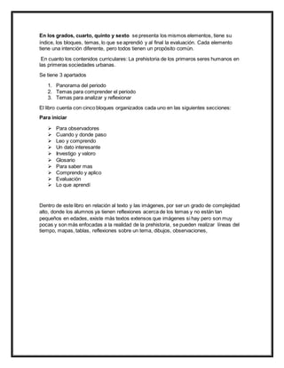 En los grados, cuarto, quinto y sexto se presenta los mismos elementos, tiene su
índice, los bloques, temas, lo que se aprendió y al final la evaluación. Cada elemento
tiene una intención diferente, pero todos tienen un propósito común.
En cuanto los contenidos curriculares: La prehistoria de los primeros seres humanos en
las primeras sociedades urbanas.
Se tiene 3 apartados
1. Panorama del periodo
2. Temas para comprender el periodo
3. Temas para analizar y reflexionar
El libro cuenta con cinco bloques organizados cada uno en las siguientes secciones:
Para iniciar
 Para observadores
 Cuando y donde paso
 Leo y comprendo
 Un dato interesante
 Investigo y valoro
 Glosario
 Para saber mas
 Comprendo y aplico
 Evaluación
 Lo que aprendí
Dentro de este libro en relación al texto y las imágenes, por ser un grado de complejidad
alto, donde los alumnos ya tienen reflexiones acerca de los temas y no están tan
pequeños en edades, existe más textos extensos que imágenes si hay pero son muy
pocas y son más enfocadas a la realidad de la prehistoria, se pueden realizar líneas del
tiempo, mapas, tablas, reflexiones sobre un tema, dibujos, observaciones,
 