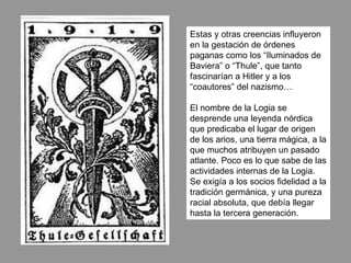 Estas y otras creencias influyeron en la gestación de órdenes paganas como los “Iluminados de Baviera” o “Thule”, que tanto fascinarían a Hitler y a los “coautores” del nazismo… El nombre de la Logia se desprende una leyenda nórdica que predicaba el lugar de origen de los arios, una tierra mágica, a la que muchos atribuyen un pasado atlante. Poco es lo que sabe de las actividades internas de la Logia. Se exigía a los socios fidelidad a la tradición germánica, y una pureza racial absoluta, que debía llegar hasta la tercera generación.  