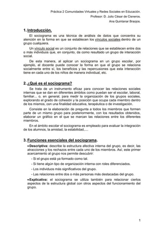 Práctica 2 Comunidades Virtuales y Redes Sociales en Educación.
Profesor: D. Julio César de Cisneros.
Ana Quintanar Braojos.

1. Introducción.
El sociograma es una técnica de análisis de datos que concentra su
atención en la forma en que se establecen los vínculos sociales dentro de un
grupo cualquiera.
Un vínculo social es un conjunto de relaciones que se establecen entre dos
o más individuos que, en conjunto, da como resultado un grupo de interacción
social.
De esta manera, al aplicar un sociograma en un grupo escolar, por
ejemplo, el docente puede conocer la forma en que el grupo se relaciona
socialmente entre sí, los beneficios y las repercusiones que esta interacción
tiene en cada uno de los niños de manera individual, etc.

2. ¿Qué es el sociograma?
Se trata de un instrumento eficaz para conocer las relaciones sociales
internas que se dan en diferentes ámbitos como puedan ser el escolar, laboral,
familiar... o, en general, para medir la organización de los grupos sociales,
explorando el grado de cohesión y la posición que ocupa cada miembro dentro
de los mismos, con una finalidad educativa, terapéutica o de investigación.
Consiste en la elaboración de pregunta a todos los miembros que formen
parte de un mismo grupo para posteriormente, con los resultados obtenidos,
elaborar un gráfico en el que se marcan las relaciones entre los diferentes
miembros.
En el ámbito escolar el sociograma es empleado para evaluar la integración
de los alumnos, la amistad, la estabilidad,....

3. Funciones esenciales del sociograma.
 Descriptiva: describe la estructura afectiva interna del grupo, es decir, las
atracciones y los rechazos entre cada uno de los miembros. Así, este primer
acercamiento al grupo nos permite descubrir:
- Si el grupo está ya formado como tal.
- Si tiene algún tipo de organización interna con roles diferenciados.
- Los individuos más significativos del grupo.
- Las relaciones entre dos o más personas más destacadas del grupo.
 Explicativa: el sociograma se utiliza también para relacionar ciertos
aspectos de la estructura global con otros aspectos del funcionamiento del
grupo.

1

 