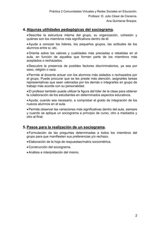 Práctica 2 Comunidades Virtuales y Redes Sociales en Educación.
Profesor: D. Julio César de Cisneros.
Ana Quintanar Braojos.

4. Algunas utilidades pedagógicas del sociograma.
 Describe la estructura interna del grupo, su organización, cohesión y
quiénes son los miembros más significativos dentro de él.
 Ayuda a conocer los líderes, los pequeños grupos, las actitudes de los
alumnos entre sí, etc.
 Orienta sobre los valores y cualidades más preciadas o rebatidas en el
aula, en función de aquellos que formen parte de los miembros más
aceptados o rechazados.
 Descubre la presencia de posibles factores discriminatorios, ya sea por
sexo, religión o raza.
 Permite al docente actuar con los alumnos más aislados o rechazados por
el grupo. Puede procurar que se les preste más atención, asignarles tareas
representativas que sean valoradas por los demás o integrarles en grupo de
trabajo más acorde con su personalidad.
 El profesor también puede utilizar la figura del líder de la clase para obtener
la colaboración de los estudiantes en determinados aspectos educativos.
 Ayuda, cuando sea necesario, a comprobar el grado de integración de los
nuevos alumnos en el aula.
 Permite observar las variaciones más significativas dentro del aula, siempre
y cuando se aplique un sociograma a principio de curso, otro a mediados y
otro al final.

5. Pasos para la realización de un sociograma.
 Formulación de las preguntas determinadas a todos los miembros del
grupo para que manifiesten sus preferencias y/o rechazo.
 Elaboración de la hoja de respuestas/matriz sociométrica.
 Construcción del sociograma.
 Análisis e interpretación del mismo.

2

 