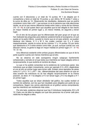 Práctica 2 Comunidades Virtuales y Redes Sociales en Educación.
Profesor: D. Julio César de Cisneros.
Ana Quintanar Braojos.

cuenta con 5 elecciones y un total de 12 puntos; M 1 es elegida por 6
compañeros y tiene un total de 10 puntos; y, por último, M 15 recibe 7 votos y
la suma de ellos es 14. Observando los resultados, destacaría que se podría
considerar como líder a M 1, que aunque no es la persona que más elecciones
recibe, es en la que menos diferencia existe entre votos y suma de los mismos
(10 - 6 = 4), lo cual quiere decir que aquellos que la han elegido lo han hecho
en mayor medida en primer lugar y, en menor medida, en segundo y tercer
lugar.
En el otro de los grupos que he diferenciado del gran grupo en el que se
han realizado las preguntas para elaborar posteriormente el sociograma, el cual
queda en la parte inferior, sucede lo mismo que en el caso anterior, se pueden
destacar dos líderes, H 5 y M 3, los cuales cuentan con 5 y 6 votos
respectivamente, siendo la suma de los mismos 11 y 14 puntos. Es por tanto
que destacaría a H 5 entre ambos como líder, ya que, aunque cuente con una
elección menos, la gente lo elige en mayor medida en primer lugar (11 - 5 = 6;
14 - 6 = 8).
Una diferencia existente entre ambos grupos diferenciados es que el de la
parte superior cuenta con menos miembros que el otro.
No se observa en este sociograma ningún subgrupo fuertemente
cohesionado y cerrado en el que todos sus miembros se hayan elegido entre sí
recíprocamente, lo que recibiría el nombre de clique.
Lo que sí he podido comprobar es la existencia de numerosos pares: dos
individuos que se elijen mutuamente, como por ejemplo H 2 y M 6, eligiéndose
el uno al otro en primer lugar para tomar café. Existen otros ejemplos de pares
como H 1 y H 3 - H 1 y M 7 - etc., diferenciándose del caso anterior en que en
esta ocasión los individuos no se han elegido recíprocamente en la misma
posición, es decir, H 1 ha elegido a H 3 en tercer lugar y H 3 ha elegido a H 1
en primer lugar.
Todos aquellos que se sitúan alrededor del gráfico, los cuales reciben el
nombre de solitarios, son los que han resultado poco elegidos por parte de sus
compañeros. Según nos vamos adentrando en el gráfico vamos comprobando
que los miembros van recibiendo más votos.
Por otro lado, podemos observar que hay 2 individuos marginados, M 4 y M
12. Cada uno de ellos ha elegido con qué tres personas iría a tomar café pero
nadie les ha elegido a ellos.

4

 