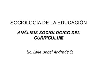 SOCIOLOGÍA DE LA EDUCACIÓN

  ANÁLISIS SOCIOLÓGICO DEL
        CURRICULUM


     Lic. Livia Isabel Andrade Q.
 