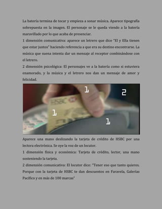 La batería termina de tocar y empieza a sonar música. Aparece tipografía
sobrepuesta en la imagen. El personaje se le queda viendo a la batería
maravillado por lo que acaba de presenciar.
1 dimensión comunicativa: aparece un letrero que dice “El y Ella tienen
que estar juntos” haciendo referencia a que era su destino encontrarse. La
música que suena intenta dar un mensaje al receptor combinándose con
el letrero.
2 dimensión psicológica: El personajes ve a la batería como si estuviera
enamorado, y la música y el letrero nos dan un mensaje de amor y
felicidad.




Aparece una mano deslizando la tarjeta de crédito de HSBC por una
lectora electrónica. Se oye la voz de un locutor.
1 dimensión física y económica: Tarjeta de crédito, lector, una mano
sosteniendo la tarjeta.
2 dimensión comunicativa: El locutor dice: “Tener eso que tanto quieres.
Porque con la tarjeta de HSBC te dan descuentos en Faravela, Galerías
Pacífico y en más de 100 marcas”
 