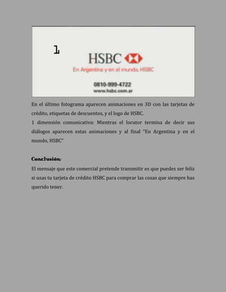 En el último fotograma aparecen animaciones en 3D con las tarjetas de
crédito, etiquetas de descuentos, y el logo de HSBC.
1 dimensión comunicativa: Mientras el locutor termina de decir sus
diálogos aparecen estas animaciones y al final “En Argentina y en el
mundo, HSBC”


Conclusión:
El mensaje que este comercial pretende transmitir es que puedes ser feliz
si usas tu tarjeta de crédito HSBC para comprar las cosas que siempre has
querido tener.
 