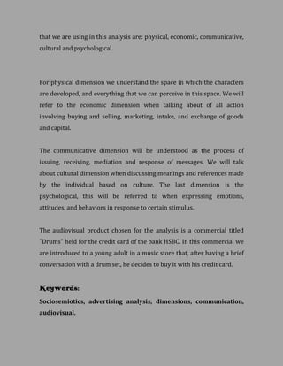 that we are using in this analysis are: physical, economic, communicative,
cultural and psychological.




For physical dimension we understand the space in which the characters
are developed, and everything that we can perceive in this space. We will
refer to the economic dimension when talking about of all action
involving buying and selling, marketing, intake, and exchange of goods
and capital.


The communicative dimension will be understood as the process of
issuing, receiving, mediation and response of messages. We will talk
about cultural dimension when discussing meanings and references made
by the individual based on culture. The last dimension is the
psychological, this will be referred to when expressing emotions,
attitudes, and behaviors in response to certain stimulus.


The audiovisual product chosen for the analysis is a commercial titled
"Drums" held for the credit card of the bank HSBC. In this commercial we
are introduced to a young adult in a music store that, after having a brief
conversation with a drum set, he decides to buy it with his credit card.


Keywords:
Sociosemiotics, advertising analysis, dimensions, communication,
audiovisual.
 