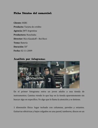 Ficha Técnica del comercial:


Cliente: HSBC
Producto: Tarjeta de crédito
Agencia: JWT Argentina
Productora: Nunchaku
Director: Nico Kasakoff – Roi Ricci
Tema: Batería
Duración: 50”
Fecha: 02-11-2009


Análisis por fotograma:




En el primer fotograma entra un joven adulto a una tienda de
instrumentos. Camina viendo lo que hay en la tienda aparentemente sin
buscar algo en específico. Ve algo que le llama la atención y se detiene.


1 dimensión física: lugar techado con columnas, paredes y estantes.
Guitarras eléctricas y bajos colgados en una pared, tambores, discos en un
 