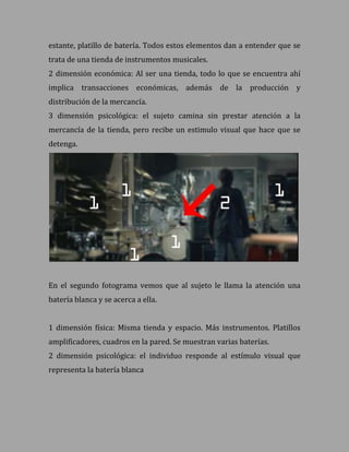 estante, platillo de batería. Todos estos elementos dan a entender que se
trata de una tienda de instrumentos musicales.
2 dimensión económica: Al ser una tienda, todo lo que se encuentra ahí
implica transacciones económicas, además de la producción y
distribución de la mercancía.
3 dimensión psicológica: el sujeto camina sin prestar atención a la
mercancía de la tienda, pero recibe un estimulo visual que hace que se
detenga.




En el segundo fotograma vemos que al sujeto le llama la atención una
batería blanca y se acerca a ella.


1 dimensión física: Misma tienda y espacio. Más instrumentos. Platillos
amplificadores, cuadros en la pared. Se muestran varias baterías.
2 dimensión psicológica: el individuo responde al estímulo visual que
representa la batería blanca
 