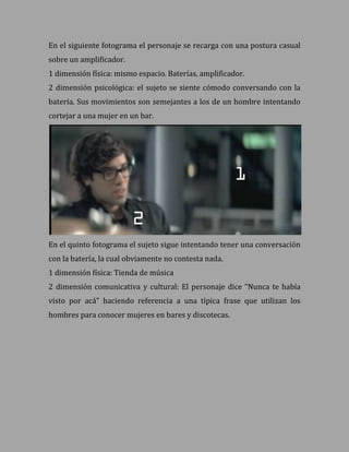 En el siguiente fotograma el personaje se recarga con una postura casual
sobre un amplificador.
1 dimensión física: mismo espacio. Baterías, amplificador.
2 dimensión psicológica: el sujeto se siente cómodo conversando con la
batería. Sus movimientos son semejantes a los de un hombre intentando
cortejar a una mujer en un bar.




En el quinto fotograma el sujeto sigue intentando tener una conversación
con la batería, la cual obviamente no contesta nada.
1 dimensión física: Tienda de música
2 dimensión comunicativa y cultural: El personaje dice “Nunca te había
visto por acá” haciendo referencia a una típica frase que utilizan los
hombres para conocer mujeres en bares y discotecas.
 
