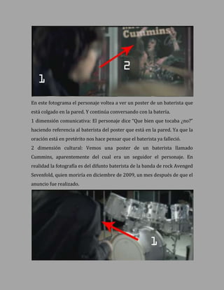 En este fotograma el personaje voltea a ver un poster de un baterista que
está colgado en la pared. Y continúa conversando con la batería.
1 dimensión comunicativa: El personaje dice “Que bien que tocaba ¿no?”
haciendo referencia al baterista del poster que está en la pared. Ya que la
oración está en pretérito nos hace pensar que el baterista ya falleció.
2 dimensión cultural: Vemos una poster de un baterista llamado
Cummins, aparentemente del cual era un seguidor el personaje. En
realidad la fotografía es del difunto baterista de la banda de rock Avenged
Sevenfold, quien moriría en diciembre de 2009, un mes después de que el
anuncio fue realizado.
 