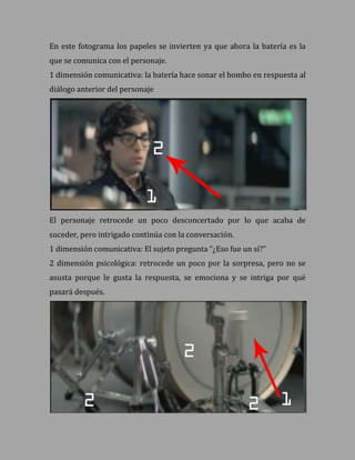 En este fotograma los papeles se invierten ya que ahora la batería es la
que se comunica con el personaje.
1 dimensión comunicativa: la batería hace sonar el bombo en respuesta al
diálogo anterior del personaje




El personaje retrocede un poco desconcertado por lo que acaba de
suceder, pero intrigado continúa con la conversación.
1 dimensión comunicativa: El sujeto pregunta “¿Eso fue un sí?”
2 dimensión psicológica: retrocede un poco por la sorpresa, pero no se
asusta porque le gusta la respuesta, se emociona y se intriga por qué
pasará después.
 
