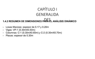 CAPÍTULO I
GENERALIDA
DES
1.4.2 RESUMEN DE DIMENSIONES PARA EL ANÁLISIS DINÁMICO
- Losas Macizas: espesor de 0.17 y 0.20m
- Vigas: VP-1 (0.30mX0.50m)
- Columnas: C-1 (0.30mX0.60m) y C-2 (0.30mX0.70m)
- Placas: espesor de 0.30m
 
