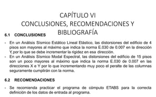 CAPÍTULO VI
CONCLUSIONES, RECOMENDACIONES Y
BIBLIOGRAFÍA
6.1 CONCLUSIONES
- En un Análisis Sísmico Estático Lineal Elástico, las distorsiones del edificio de 4
pisos son mayores al máximo que indica la norma E.030 de 0.007 en la dirección
Y,por lo que se debe incrementar la rigidez en esa dirección.
- En un Análisis Sísmico Modal Espectral, las distorsiones del edificio de 15 pisos
son un poco mayores al máximo que indica la norma E.030 de 0.007 en las
direcciones X e Y por lo que incrementando muy poco el peralte de las columnas
seguramente cumplirán con la norma.
6.2 RECOMENDACIONES
- Se recomienda practicar el programa de cómputo ETABS para la correcta
definición de los datos de entrada al programa.
 