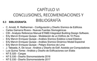 CAPÍTULO VI
CONCLUSIONES, RECOMENDACIONES Y
BIBLIOGRAFÍA
6.3 BIBLIOGRAFÍA
- C. Arnold, R. Reitherman - Configuración y Diseño Sísmico de Edificios
- Carlos Gamarra Rivera - Nuevas Fuentes Sismogénicas
- CSI - Analysis Reference Manual ETABS Integrated Building Design Software.
- Erly Marvin Enriquez Quispe - Modelación de un Edificio de 10 Pisos
- Erly Marvin Enriquez Quispe - Análisis Sísmico Estático Lineal Elástico
- Erly Marvin Enriquez Quispe - Análisis Sísmico Dinámico Modal Espectral
- Erly Marvin Enriquez Quispe - Peligro Sísmico de Lima
- J. Taboada, A. De Izcue - Análisis y Diseño de Edif. Asistido por Computadoras
- Luis Quiroz Torres - Análisis y Diseño de Edificaciones con Etabs
- NT E.020 - Cargas
- NT E.030 - Diseño Sismorresistente 2016
- NT E.030 - Diseño Sismorresistente 2017
 