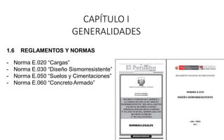 CAPÍTULO I
GENERALIDADES
1.6 REGLAMENTOS Y NORMAS
- Norma E.020 “Cargas”
- Norma E.030 “Diseño Sismorresistente”
- Norma E.050 “Suelos y Cimentaciones”
- Norma E.060 “Concreto Armado”
 